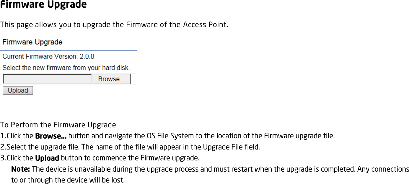 Firmware Upgrade This page allows you to upgrade the Firmware of the Access Point.   To Perform the Firmware Upgrade: 1. Click the Browse… button and navigate the OS File System to the location of the Firmware upgrade file. 2. Select the upgrade file. The name of the file will appear in the Upgrade File field. 3. Click the Upload button to commence the Firmware upgrade. Note: The device is unavailable during the upgrade process and must restart when the upgrade is completed. Any connections to or through the device will be lost.   