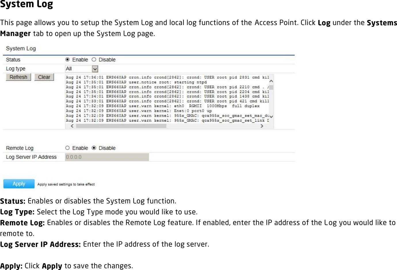 System Log This page allows you to setup the System Log and local log functions of the Access Point. Click Log under the Systems Manager tab to open up the System Log page.  Status: Enables or disables the System Log function. Log Type: Select the Log Type mode you would like to use. Remote Log: Enables or disables the Remote Log feature. If enabled, enter the IP address of the Log you would like to remote to. Log Server IP Address: Enter the IP address of the log server.  Apply: Click Apply to save the changes.   