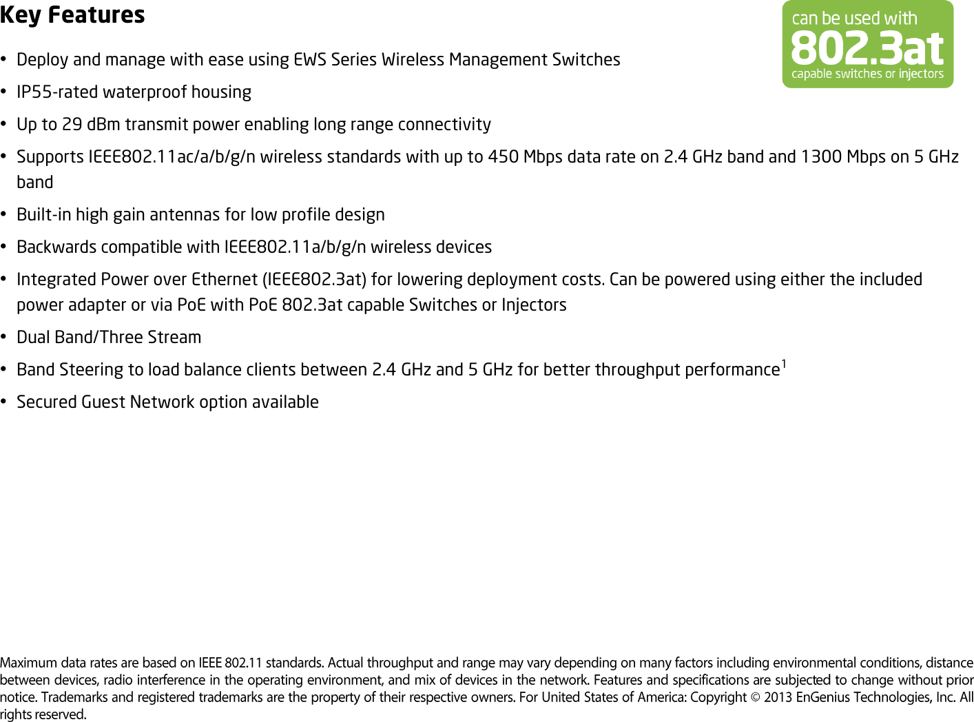 Key Features  Deploy and manage with ease using EWS Series Wireless Management Switches  IP55-rated waterproof housing    Up to 29 dBm transmit power enabling long range connectivity  Supports IEEE802.11ac/a/b/g/n wireless standards with up to 450 Mbps data rate on 2.4 GHz band and 1300 Mbps on 5 GHz band  Built-in high gain antennas for low profile design  Backwards compatible with IEEE802.11a/b/g/n wireless devices  Integrated Power over Ethernet (IEEE802.3at) for lowering deployment costs. Can be powered using either the included power adapter or via PoE with PoE 802.3at capable Switches or Injectors  Dual Band/Three Stream  Band Steering to load balance clients between 2.4 GHz and 5 GHz for better throughput performance1  Secured Guest Network option available       