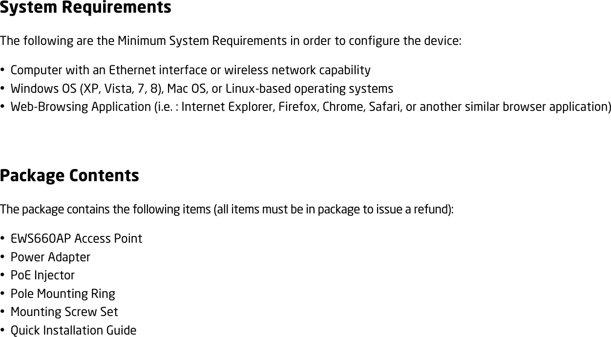 System Requirements The following are the Minimum System Requirements in order to configure the device:  Computer with an Ethernet interface or wireless network capability  Windows OS (XP, Vista, 7, 8), Mac OS, or Linux-based operating systems  Web-Browsing Application (i.e. : Internet Explorer, Firefox, Chrome, Safari, or another similar browser application)  Package Contents The package contains the following items (all items must be in package to issue a refund):  EWS660AP Access Point  Power Adapter  PoE Injector  Pole Mounting Ring  Mounting Screw Set  Quick Installation Guide   