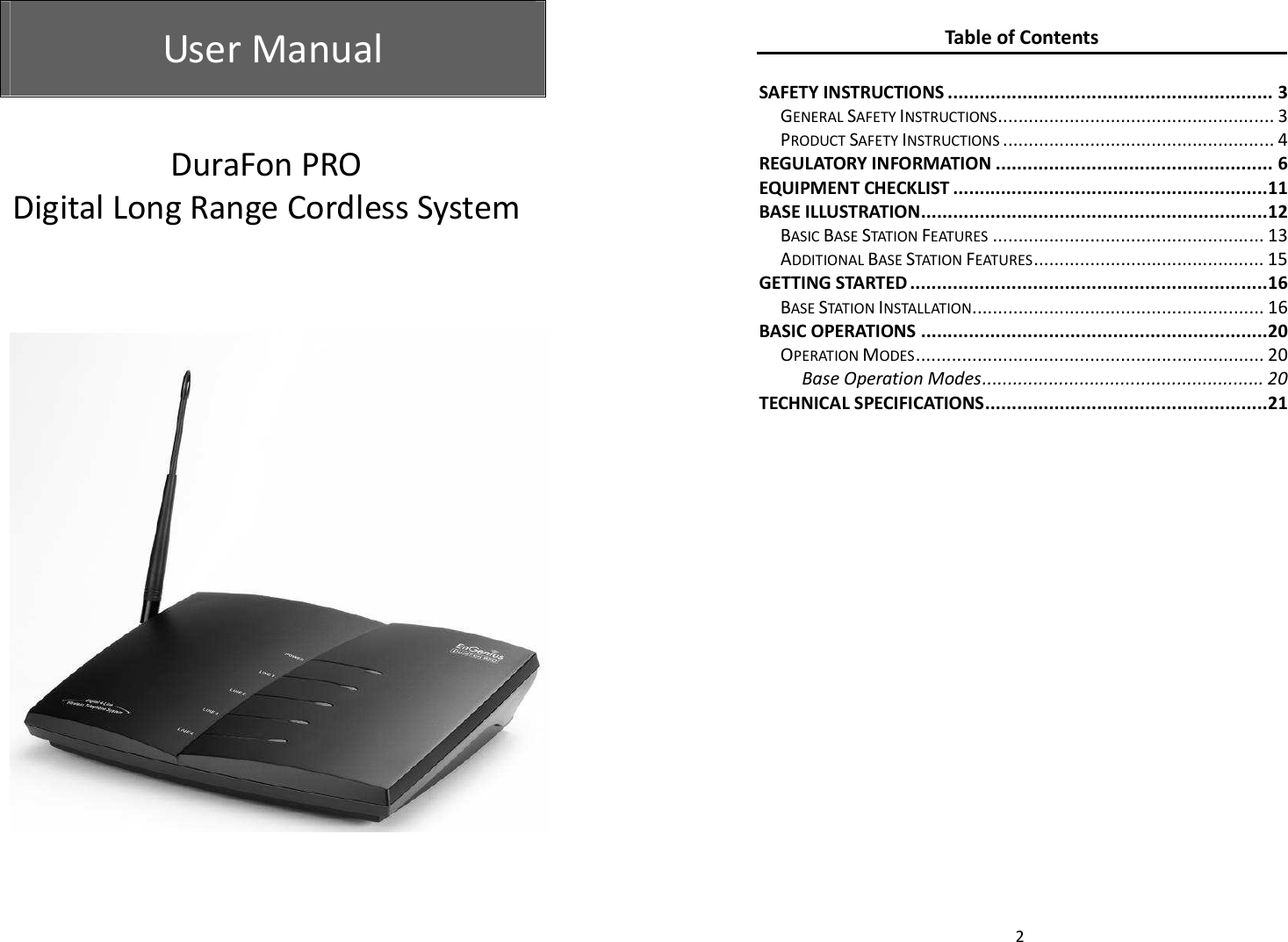  User Manual   User Manual           DuraFon PRO  Digital Long Range Cordless System   2 Table of Contents  SAFETY INSTRUCTIONS ............................................................. 3 GENERAL SAFETY INSTRUCTIONS ...................................................... 3 PRODUCT SAFETY INSTRUCTIONS ..................................................... 4 REGULATORY INFORMATION .................................................... 6 EQUIPMENT CHECKLIST ........................................................... 11 BASE ILLUSTRATION ................................................................. 12 BASIC BASE STATION FEATURES ..................................................... 13 ADDITIONAL BASE STATION FEATURES ............................................. 15 GETTING STARTED ................................................................... 16 BASE STATION INSTALLATION ......................................................... 16 BASIC OPERATIONS ................................................................. 20 OPERATION MODES .................................................................... 20 Base Operation Modes ....................................................... 20 TECHNICAL SPECIFICATIONS ..................................................... 21  