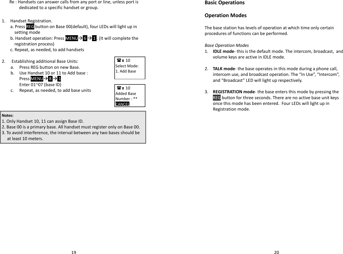   19  Re : Handsets can answer calls from any port or line, unless port is dedicated to a specific handset or group.  1.  Handset Registration. a. Press REG button on Base 00(default), four LEDs will light up in setting mode   b. Handset operation: Press MENU 6  1 . (It will complete the registration process)  c. Repeat, as needed, to add handsets  2.  Establishing additional Base Units:  a. Press REG button on new Base.   b. Use Handset 10 or 11 to Add base :   Press MENU 8  1    Enter 01~07 (base ID)  c. Repeat, as needed, to add base units    Notes:  1. Only Handset 10, 11 can assign Base ID.  2. Base 00 is a primary base. All handset must register only on Base 00. 3. To avoid interference, the interval between any two bases should be at least 10 meters.         10             Select Mode: 1. Add Base        10             Added Base Number : ** CANCEL       20Basic Operations  Operation Modes  The base station has levels of operation at which time only certain procedures of functions can be performed.   Base Operation Modes 1.  IDLE mode- this is the default mode. The intercom, broadcast,  and volume keys are active in IDLE mode.     2.  TALK mode- the base operates in this mode during a phone call, intercom use, and broadcast operation. The “In Use”, “Intercom”, and “Broadcast” LED will light up respectively.     3.  REGISTRATION mode- the base enters this mode by pressing the REG button for three seconds. There are no active base unit keys once this mode has been entered.  Four LEDs will light up in Registration mode.          