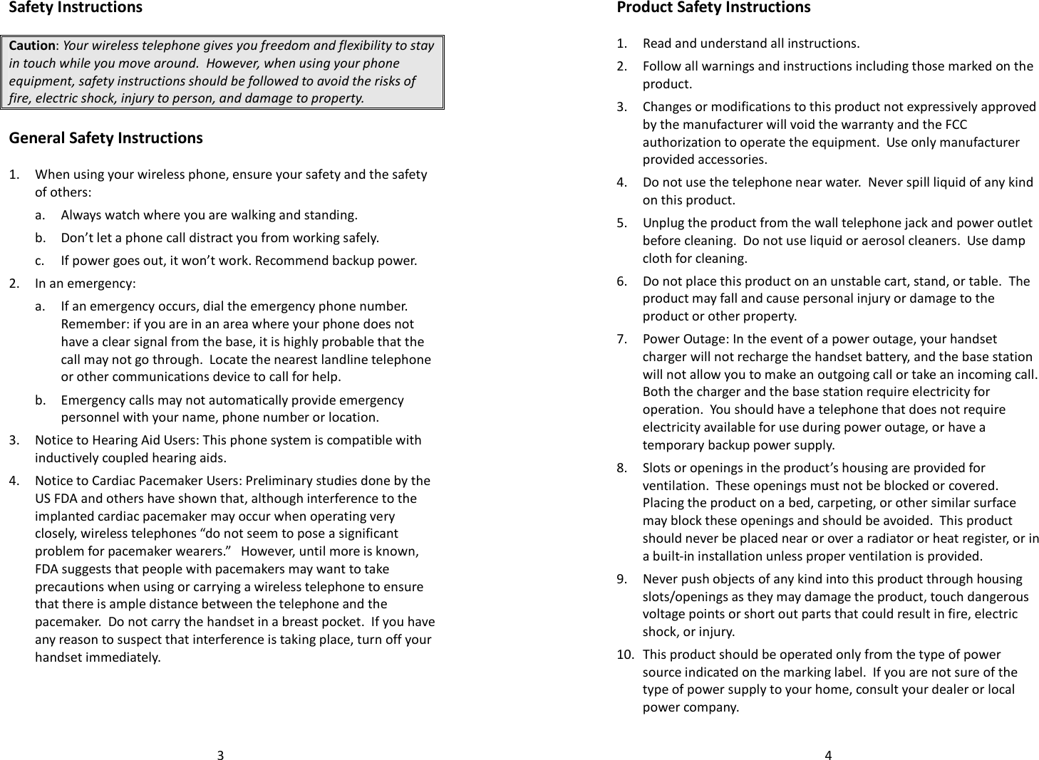   3Safety Instructions  Caution: Your wireless telephone gives you freedom and flexibility to stay in touch while you move around.  However, when using your phone equipment, safety instructions should be followed to avoid the risks of fire, electric shock, injury to person, and damage to property.  General Safety Instructions  1. When using your wireless phone, ensure your safety and the safety of others: a. Always watch where you are walking and standing. b. Don’t let a phone call distract you from working safely. c. If power goes out, it won’t work. Recommend backup power. 2. In an emergency: a. If an emergency occurs, dial the emergency phone number. Remember: if you are in an area where your phone does not have a clear signal from the base, it is highly probable that the call may not go through.  Locate the nearest landline telephone or other communications device to call for help. b. Emergency calls may not automatically provide emergency personnel with your name, phone number or location.    3. Notice to Hearing Aid Users: This phone system is compatible with inductively coupled hearing aids. 4. Notice to Cardiac Pacemaker Users: Preliminary studies done by the US FDA and others have shown that, although interference to the implanted cardiac pacemaker may occur when operating very closely, wireless telephones “do not seem to pose a significant problem for pacemaker wearers.”   However, until more is known, FDA suggests that people with pacemakers may want to take precautions when using or carrying a wireless telephone to ensure that there is ample distance between the telephone and the pacemaker.  Do not carry the handset in a breast pocket.  If you have any reason to suspect that interference is taking place, turn off your handset immediately.     4Product Safety Instructions  1. Read and understand all instructions. 2. Follow all warnings and instructions including those marked on the product. 3. Changes or modifications to this product not expressively approved by the manufacturer will void the warranty and the FCC authorization to operate the equipment.  Use only manufacturer provided accessories. 4. Do not use the telephone near water.  Never spill liquid of any kind on this product.  5. Unplug the product from the wall telephone jack and power outlet before cleaning.  Do not use liquid or aerosol cleaners.  Use damp cloth for cleaning. 6. Do not place this product on an unstable cart, stand, or table.  The product may fall and cause personal injury or damage to the product or other property. 7. Power Outage: In the event of a power outage, your handset charger will not recharge the handset battery, and the base station will not allow you to make an outgoing call or take an incoming call.  Both the charger and the base station require electricity for operation.  You should have a telephone that does not require electricity available for use during power outage, or have a temporary backup power supply. 8. Slots or openings in the product’s housing are provided for ventilation.  These openings must not be blocked or covered.  Placing the product on a bed, carpeting, or other similar surface may block these openings and should be avoided.  This product should never be placed near or over a radiator or heat register, or in a built-in installation unless proper ventilation is provided. 9. Never push objects of any kind into this product through housing slots/openings as they may damage the product, touch dangerous voltage points or short out parts that could result in fire, electric shock, or injury.   10. This product should be operated only from the type of power source indicated on the marking label.  If you are not sure of the type of power supply to your home, consult your dealer or local power company. 
