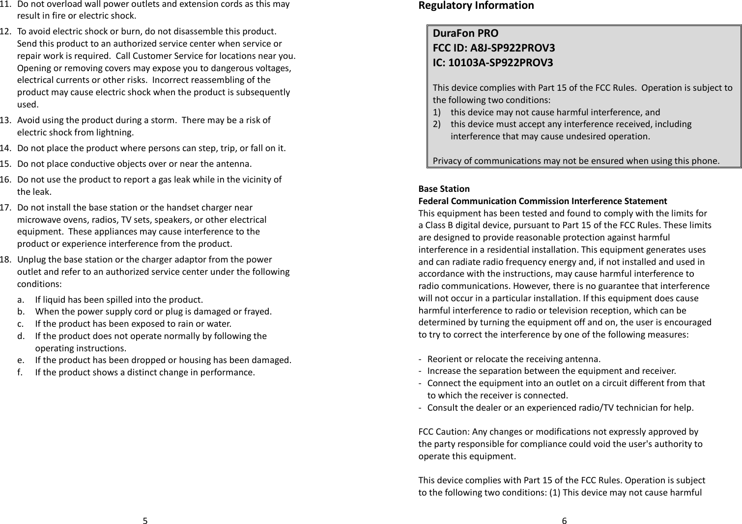   511. Do not overload wall power outlets and extension cords as this may result in fire or electric shock. 12. To avoid electric shock or burn, do not disassemble this product.  Send this product to an authorized service center when service or repair work is required.  Call Customer Service for locations near you.  Opening or removing covers may expose you to dangerous voltages, electrical currents or other risks.  Incorrect reassembling of the product may cause electric shock when the product is subsequently used. 13. Avoid using the product during a storm.  There may be a risk of electric shock from lightning. 14. Do not place the product where persons can step, trip, or fall on it. 15. Do not place conductive objects over or near the antenna. 16. Do not use the product to report a gas leak while in the vicinity of the leak. 17. Do not install the base station or the handset charger near microwave ovens, radios, TV sets, speakers, or other electrical equipment.  These appliances may cause interference to the product or experience interference from the product. 18. Unplug the base station or the charger adaptor from the power outlet and refer to an authorized service center under the following conditions: a. If liquid has been spilled into the product. b. When the power supply cord or plug is damaged or frayed. c. If the product has been exposed to rain or water. d. If the product does not operate normally by following the operating instructions. e. If the product has been dropped or housing has been damaged. f. If the product shows a distinct change in performance.         6Regulatory Information  DuraFon PRO  FCC ID: A8J-SP922PROV3 IC: 10103A-SP922PROV3  This device complies with Part 15 of the FCC Rules.  Operation is subject to the following two conditions: 1) this device may not cause harmful interference, and 2) this device must accept any interference received, including interference that may cause undesired operation.  Privacy of communications may not be ensured when using this phone.   Base Station Federal Communication Commission Interference Statement This equipment has been tested and found to comply with the limits for a Class B digital device, pursuant to Part 15 of the FCC Rules. These limits are designed to provide reasonable protection against harmful interference in a residential installation. This equipment generates uses and can radiate radio frequency energy and, if not installed and used in accordance with the instructions, may cause harmful interference to radio communications. However, there is no guarantee that interference will not occur in a particular installation. If this equipment does cause harmful interference to radio or television reception, which can be determined by turning the equipment off and on, the user is encouraged to try to correct the interference by one of the following measures:  -  Reorient or relocate the receiving antenna. -  Increase the separation between the equipment and receiver. -  Connect the equipment into an outlet on a circuit different from that to which the receiver is connected. -  Consult the dealer or an experienced radio/TV technician for help.  FCC Caution: Any changes or modifications not expressly approved by the party responsible for compliance could void the user&apos;s authority to operate this equipment.  This device complies with Part 15 of the FCC Rules. Operation is subject to the following two conditions: (1) This device may not cause harmful 