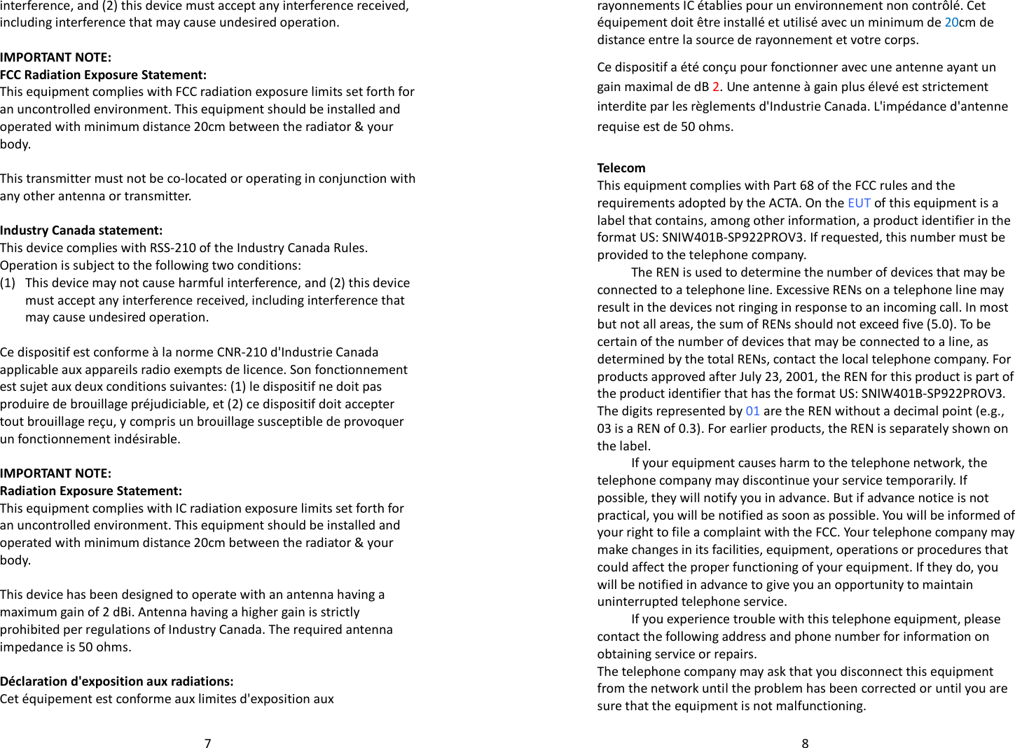   7interference, and (2) this device must accept any interference received, including interference that may cause undesired operation.  IMPORTANT NOTE: FCC Radiation Exposure Statement: This equipment complies with FCC radiation exposure limits set forth for an uncontrolled environment. This equipment should be installed and operated with minimum distance 20cm between the radiator &amp; your body.  This transmitter must not be co-located or operating in conjunction with any other antenna or transmitter.  Industry Canada statement: This device complies with RSS-210 of the Industry Canada Rules. Operation is subject to the following two conditions:  (1) This device may not cause harmful interference, and (2) this device must accept any interference received, including interference that may cause undesired operation.  Ce dispositif est conforme à la norme CNR-210 d&apos;Industrie Canada applicable aux appareils radio exempts de licence. Son fonctionnement est sujet aux deux conditions suivantes: (1) le dispositif ne doit pas produire de brouillage préjudiciable, et (2) ce dispositif doit accepter tout brouillage reçu, y compris un brouillage susceptible de provoquer un fonctionnement indésirable.  IMPORTANT NOTE: Radiation Exposure Statement: This equipment complies with IC radiation exposure limits set forth for an uncontrolled environment. This equipment should be installed and operated with minimum distance 20cm between the radiator &amp; your body.  This device has been designed to operate with an antenna having a maximum gain of 2 dBi. Antenna having a higher gain is strictly prohibited per regulations of Industry Canada. The required antenna impedance is 50 ohms.  Déclaration d&apos;exposition aux radiations: Cet équipement est conforme aux limites d&apos;exposition aux   8rayonnements IC établies pour un environnement non contrôlé. Cet équipement doit être installé et utilisé avec un minimum de 20cm de distance entre la source de rayonnement et votre corps. Ce dispositif a été conçu pour fonctionner avec une antenne ayant un gain maximal de dB 2. Une antenne à gain plus élevé est strictement interdite par les règlements d&apos;Industrie Canada. L&apos;impédance d&apos;antenne requise est de 50 ohms.  Telecom This equipment complies with Part 68 of the FCC rules and the requirements adopted by the ACTA. On the EUT of this equipment is a label that contains, among other information, a product identifier in the format US: SNIW401B-SP922PROV3. If requested, this number must be provided to the telephone company. The REN is used to determine the number of devices that may be connected to a telephone line. Excessive RENs on a telephone line may result in the devices not ringing in response to an incoming call. In most but not all areas, the sum of RENs should not exceed five (5.0). To be certain of the number of devices that may be connected to a line, as determined by the total RENs, contact the local telephone company. For products approved after July 23, 2001, the REN for this product is part of the product identifier that has the format US: SNIW401B-SP922PROV3. The digits represented by 01 are the REN without a decimal point (e.g., 03 is a REN of 0.3). For earlier products, the REN is separately shown on the label. If your equipment causes harm to the telephone network, the telephone company may discontinue your service temporarily. If possible, they will notify you in advance. But if advance notice is not practical, you will be notified as soon as possible. You will be informed of your right to file a complaint with the FCC. Your telephone company may make changes in its facilities, equipment, operations or procedures that could affect the proper functioning of your equipment. If they do, you will be notified in advance to give you an opportunity to maintain uninterrupted telephone service. If you experience trouble with this telephone equipment, please contact the following address and phone number for information on obtaining service or repairs. The telephone company may ask that you disconnect this equipment from the network until the problem has been corrected or until you are sure that the equipment is not malfunctioning. 