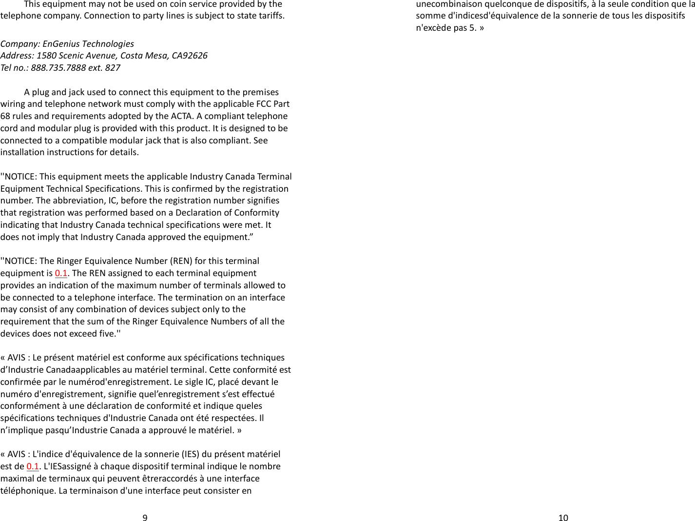   9This equipment may not be used on coin service provided by the telephone company. Connection to party lines is subject to state tariffs.  Company: EnGenius Technologies Address: 1580 Scenic Avenue, Costa Mesa, CA92626  Tel no.: 888.735.7888 ext. 827  A plug and jack used to connect this equipment to the premises wiring and telephone network must comply with the applicable FCC Part 68 rules and requirements adopted by the ACTA. A compliant telephone cord and modular plug is provided with this product. It is designed to be connected to a compatible modular jack that is also compliant. See installation instructions for details.  &apos;&apos;NOTICE: This equipment meets the applicable Industry Canada Terminal Equipment Technical Specifications. This is confirmed by the registration number. The abbreviation, IC, before the registration number signifies that registration was performed based on a Declaration of Conformity indicating that Industry Canada technical specifications were met. It does not imply that Industry Canada approved the equipment.”  &apos;&apos;NOTICE: The Ringer Equivalence Number (REN) for this terminal equipment is 0.1. The REN assigned to each terminal equipment provides an indication of the maximum number of terminals allowed to be connected to a telephone interface. The termination on an interface may consist of any combination of devices subject only to the requirement that the sum of the Ringer Equivalence Numbers of all the devices does not exceed five.&apos;&apos;  « AVIS : Le présent matériel est conforme aux spécifications techniques d’Industrie Canadaapplicables au matériel terminal. Cette conformité est confirmée par le numérod&apos;enregistrement. Le sigle IC, placé devant le numéro d&apos;enregistrement, signifie quel’enregistrement s’est effectué conformément à une déclaration de conformité et indique queles spécifications techniques d&apos;Industrie Canada ont été respectées. Il n’implique pasqu’Industrie Canada a approuvé le matériel. »  « AVIS : L&apos;indice d&apos;équivalence de la sonnerie (IES) du présent matériel est de 0.1. L&apos;IESassigné à chaque dispositif terminal indique le nombre maximal de terminaux qui peuvent êtreraccordés à une interface téléphonique. La terminaison d&apos;une interface peut consister en   10unecombinaison quelconque de dispositifs, à la seule condition que la somme d&apos;indicesd&apos;équivalence de la sonnerie de tous les dispositifs n&apos;excède pas 5. »   
