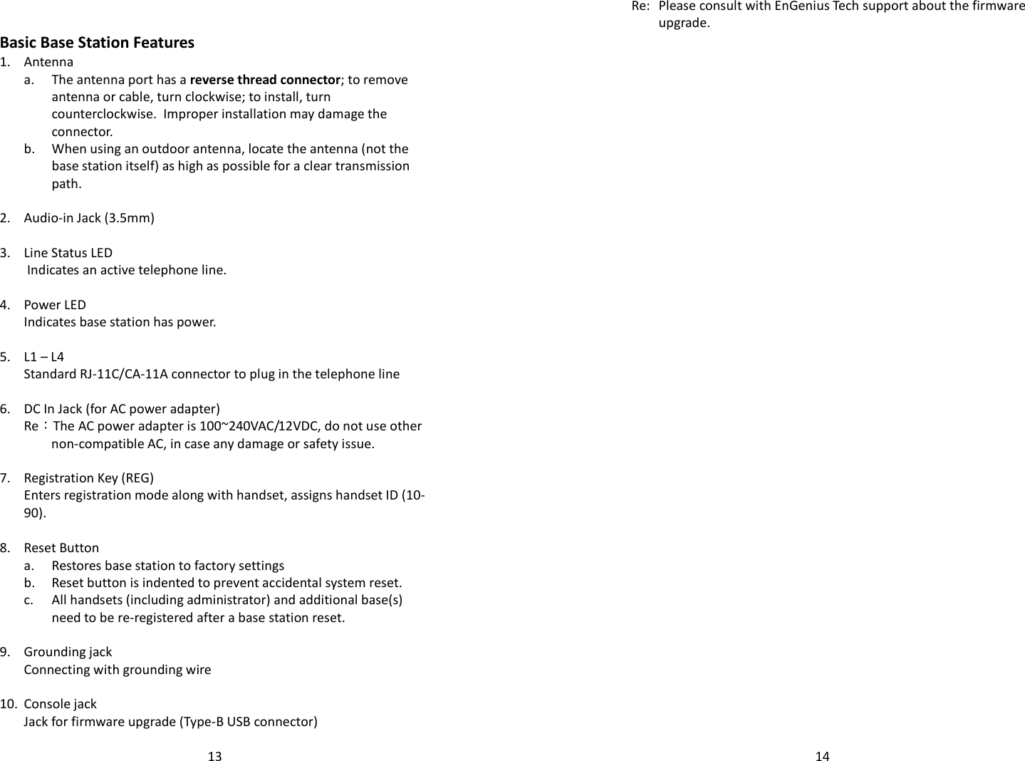   13  Basic Base Station Features 1. Antenna   a.  The antenna port has a reverse thread connector; to remove antenna or cable, turn clockwise; to install, turn counterclockwise.  Improper installation may damage the connector.   b.  When using an outdoor antenna, locate the antenna (not the base station itself) as high as possible for a clear transmission path.    2. Audio-in Jack (3.5mm)   3. Line Status LED   Indicates an active telephone line.    4. Power LED  Indicates base station has power.   5. L1 – L4  Standard RJ-11C/CA-11A connector to plug in the telephone line   6. DC In Jack (for AC power adapter)   Re：The AC power adapter is 100~240VAC/12VDC, do not use other non-compatible AC, in case any damage or safety issue.   7. Registration Key (REG)  Enters registration mode along with handset, assigns handset ID (10-90).   8. Reset Button  a. Restores base station to factory settings  b. Reset button is indented to prevent accidental system reset.   c.  All handsets (including administrator) and additional base(s) need to be re-registered after a base station reset.    9. Grounding jack  Connecting with grounding wire    10. Console jack  Jack for firmware upgrade (Type-B USB connector)   14  Re: Please consult with EnGenius Tech support about the firmware upgrade.  