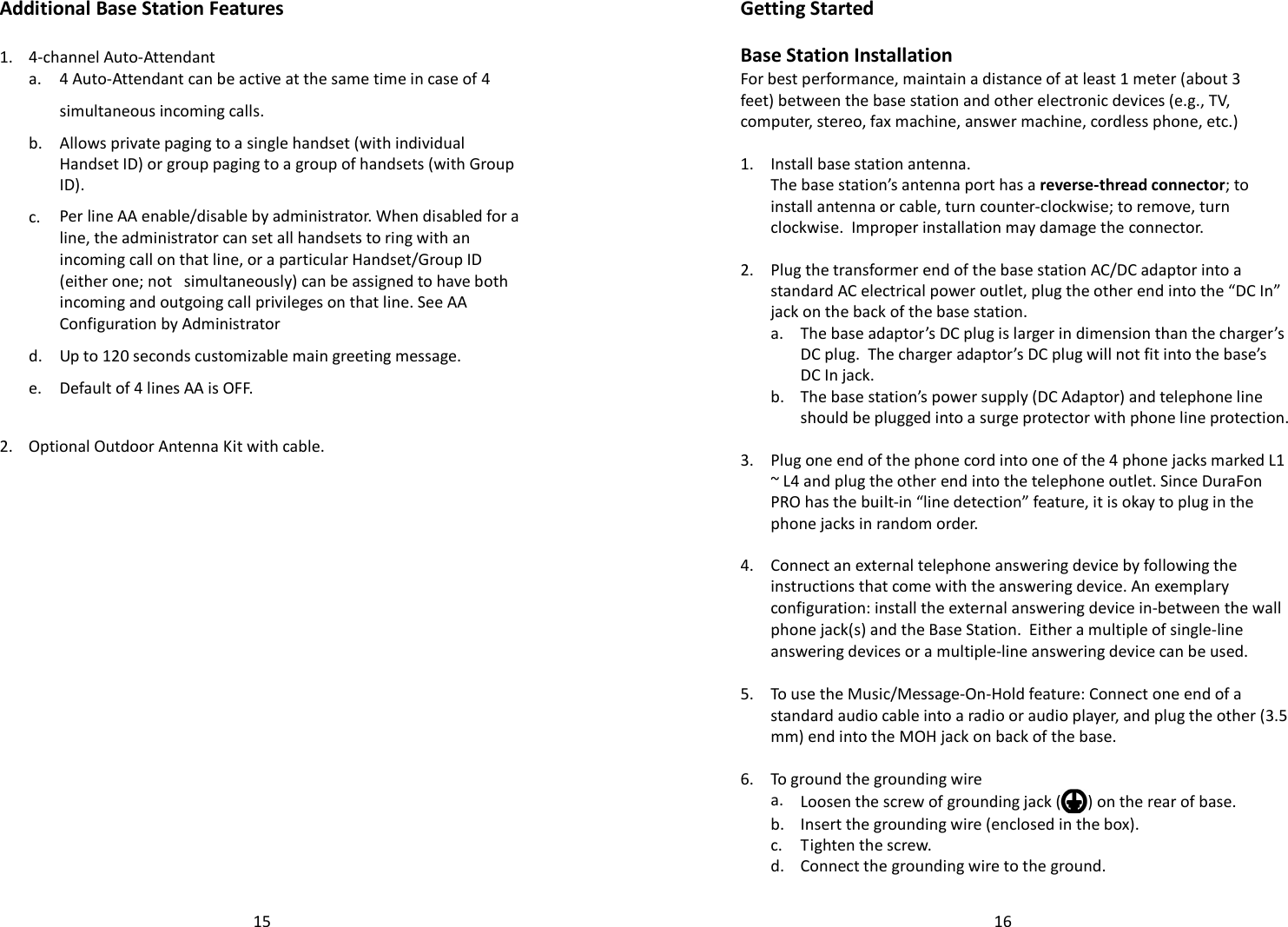   15Additional Base Station Features  1. 4-channel Auto-Attendant   a. 4 Auto-Attendant can be active at the same time in case of 4 simultaneous incoming calls.   b.  Allows private paging to a single handset (with individual Handset ID) or group paging to a group of handsets (with Group ID).   c. Per line AA enable/disable by administrator. When disabled for a line, the administrator can set all handsets to ring with an incoming call on that line, or a particular Handset/Group ID (either one; not   simultaneously) can be assigned to have both incoming and outgoing call privileges on that line. See AA Configuration by Administrator   d. Up to 120 seconds customizable main greeting message.   e. Default of 4 lines AA is OFF.  2. Optional Outdoor Antenna Kit with cable.     16Getting Started  Base Station Installation For best performance, maintain a distance of at least 1 meter (about 3 feet) between the base station and other electronic devices (e.g., TV, computer, stereo, fax machine, answer machine, cordless phone, etc.)  1. Install base station antenna.   The base station’s antenna port has a reverse-thread connector; to install antenna or cable, turn counter-clockwise; to remove, turn clockwise.  Improper installation may damage the connector.    2.  Plug the transformer end of the base station AC/DC adaptor into a standard AC electrical power outlet, plug the other end into the “DC In” jack on the back of the base station.   a.  The base adaptor’s DC plug is larger in dimension than the charger’s DC plug.  The charger adaptor’s DC plug will not fit into the base’s DC In jack.   b.  The base station’s power supply (DC Adaptor) and telephone line should be plugged into a surge protector with phone line protection.    3.  Plug one end of the phone cord into one of the 4 phone jacks marked L1 ~ L4 and plug the other end into the telephone outlet. Since DuraFon PRO has the built-in “line detection” feature, it is okay to plug in the phone jacks in random order.    4. Connect an external telephone answering device by following the instructions that come with the answering device. An exemplary configuration: install the external answering device in-between the wall phone jack(s) and the Base Station.  Either a multiple of single-line answering devices or a multiple-line answering device can be used.      5.  To use the Music/Message-On-Hold feature: Connect one end of a standard audio cable into a radio or audio player, and plug the other (3.5 mm) end into the MOH jack on back of the base.   6. To ground the grounding wire   a.  Loosen the screw of grounding jack ( ) on the rear of base.  b. Insert the grounding wire (enclosed in the box).  c. Tighten the screw.  d.  Connect the grounding wire to the ground. 