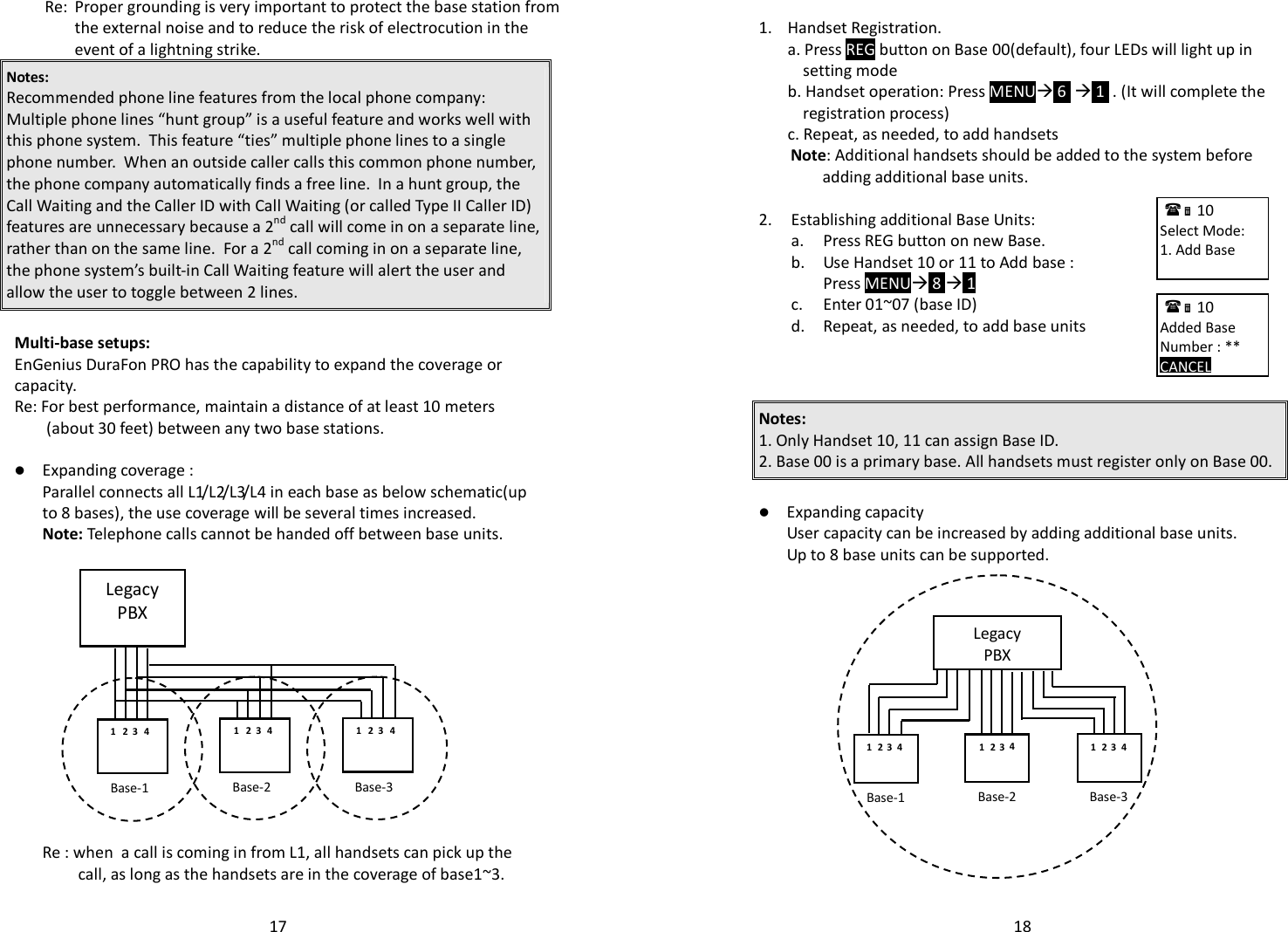   17  Re: Proper grounding is very important to protect the base station from the external noise and to reduce the risk of electrocution in the event of a lightning strike. Notes:  Recommended phone line features from the local phone company:  Multiple phone lines “hunt group” is a useful feature and works well with this phone system.  This feature “ties” multiple phone lines to a single phone number.  When an outside caller calls this common phone number, the phone company automatically finds a free line.  In a hunt group, the Call Waiting and the Caller ID with Call Waiting (or called Type II Caller ID) features are unnecessary because a 2nd call will come in on a separate line, rather than on the same line.  For a 2nd call coming in on a separate line, the phone system’s built-in Call Waiting feature will alert the user and allow the user to toggle between 2 lines.  Multi-base setups: EnGenius DuraFon PRO has the capability to expand the coverage or capacity. Re: For best performance, maintain a distance of at least 10 meters (about 30 feet) between any two base stations.    Expanding coverage :   Parallel connects all L1/L2/L3/L4 in each base as below schematic(up to 8 bases), the use coverage will be several times increased.  Note: Telephone calls cannot be handed off between base units.                 Re : when  a call is coming in from L1, all handsets can pick up the call, as long as the handsets are in the coverage of base1~3.  Legacy PBX 1 Base-1 Base-2 Base-3 2 3 4 1 2 3 4 1 2 3 4   18   1.  Handset Registration. a. Press REG button on Base 00(default), four LEDs will light up in setting mode   b. Handset operation: Press MENU 6   1  . (It will complete the registration process)  c. Repeat, as needed, to add handsets  Note: Additional handsets should be added to the system before adding additional base units.  2. Establishing additional Base Units:  a. Press REG button on new Base.   b. Use Handset 10 or 11 to Add base :   Press MENU 8  1   c. Enter 01~07 (base ID)  d. Repeat, as needed, to add base units      Notes:  1. Only Handset 10, 11 can assign Base ID.  2. Base 00 is a primary base. All handsets must register only on Base 00.   Expanding capacity  User capacity can be increased by adding additional base units. Up to 8 base units can be supported.                  10             Select Mode: 1. Add Base        10             Added Base Number : ** CANCEL     Legacy PBX 1 Base-1  Base-2  Base-3 2 3 4 1  2  3 4 1  2  3 4 