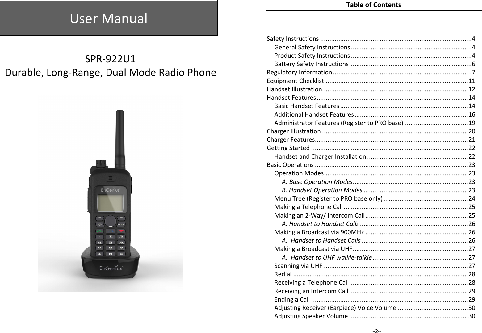  User Manual    SPR-922U1 Durable, Long-Range, Dual Mode Radio Phone        ~2~ Table of Contents  Safety Instructions .................................................................................... 4 General Safety Instructions ................................................................... 4 Product Safety Instructions ................................................................... 4 Battery Safety Instructions .................................................................... 6 Regulatory Information ............................................................................. 7 Equipment Checklist ............................................................................... 11 Handset Illustration ................................................................................. 12 Handset Features .................................................................................... 14 Basic Handset Features ....................................................................... 14 Additional Handset Features ............................................................... 16 Administrator Features (Register to PRO base).................................... 19 Charger Illustration ................................................................................. 20 Charger Features ..................................................................................... 21 Getting Started ....................................................................................... 22 Handset and Charger Installation ........................................................ 22 Basic Operations ..................................................................................... 23 Operation Modes ................................................................................ 23 A. Base Operation Modes ................................................................ 23 B. Handset Operation Modes .......................................................... 23 Menu Tree (Register to PRO base only) ............................................... 24 Making a Telephone Call ..................................................................... 25 Making an 2-Way/ Intercom Call ......................................................... 25 A. Handset to Handset Calls ............................................................ 26 Making a Broadcast via 900MHz ......................................................... 26 A.  Handset to Handset Calls ........................................................... 26 Making a Broadcast via UHF ................................................................ 27 A.  Handset to UHF walkie-talkie ..................................................... 27 Scanning via UHF ................................................................................ 27 Redial ................................................................................................. 28 Receiving a Telephone Call .................................................................. 28 Receiving an Intercom Call .................................................................. 29 Ending a Call ....................................................................................... 29 Adjusting Receiver (Earpiece) Voice Volume ....................................... 30 Adjusting Speaker Volume .................................................................. 30 