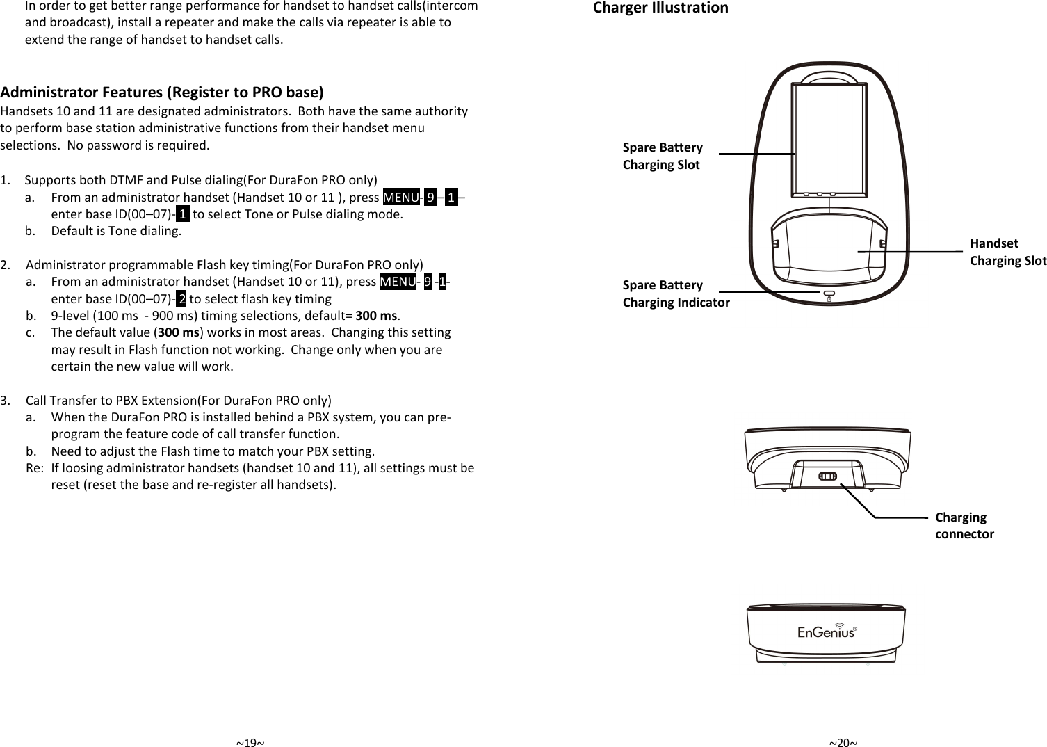   ~19~ In order to get better range performance for handset to handset calls(intercom and broadcast), install a repeater and make the calls via repeater is able to extend the range of handset to handset calls.   Administrator Features (Register to PRO base) Handsets 10 and 11 are designated administrators.  Both have the same authority to perform base station administrative functions from their handset menu selections.  No password is required.  1. Supports both DTMF and Pulse dialing(For DuraFon PRO only)   a.  From an administrator handset (Handset 10 or 11 ), press MENU- 9 – 1 –enter base ID(00–07)- 1  to select Tone or Pulse dialing mode.  b. Default is Tone dialing.    2. Administrator programmable Flash key timing(For DuraFon PRO only)   a.  From an administrator handset (Handset 10 or 11), press MENU- 9 -1- enter base ID(00–07)- 2 to select flash key timing  b. 9-level (100 ms  - 900 ms) timing selections, default= 300 ms.   c.  The default value (300 ms) works in most areas.  Changing this setting may result in Flash function not working.  Change only when you are certain the new value will work.   3. Call Transfer to PBX Extension(For DuraFon PRO only)   a.  When the DuraFon PRO is installed behind a PBX system, you can pre-program the feature code of call transfer function.  b. Need to adjust the Flash time to match your PBX setting.   Re: If loosing administrator handsets (handset 10 and 11), all settings must be reset (reset the base and re-register all handsets).    ~20~Charger Illustration  Spare Battery Charging Slot Charging connector  Handset Charging Slot Spare Battery Charging Indicator 