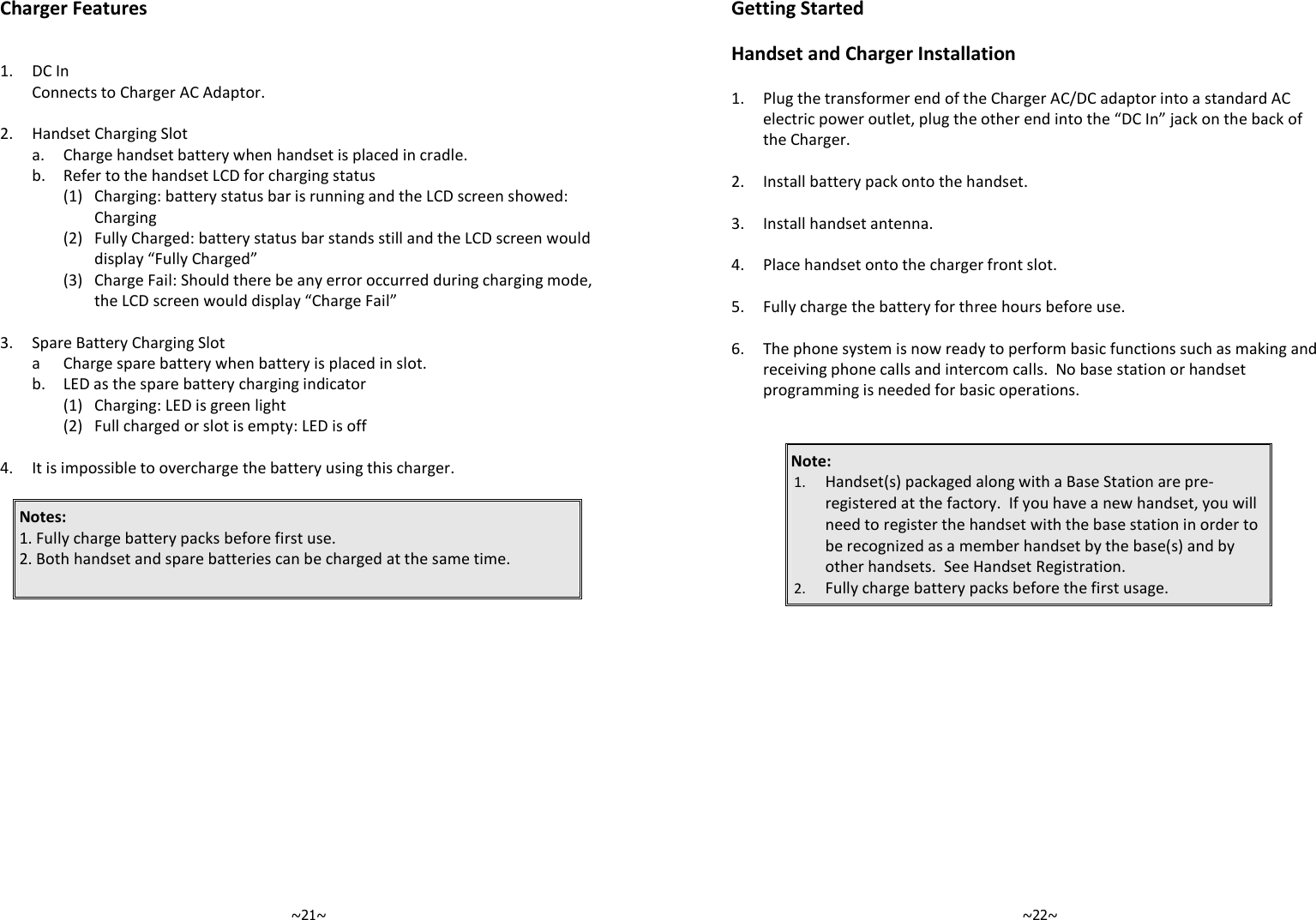   ~21~Charger Features   1. DC In  Connects to Charger AC Adaptor.    2. Handset Charging Slot  a. Charge handset battery when handset is placed in cradle.   b. Refer to the handset LCD for charging status     (1) Charging: battery status bar is running and the LCD screen showed: Charging     (2) Fully Charged: battery status bar stands still and the LCD screen would display “Fully Charged”     (3) Charge Fail: Should there be any error occurred during charging mode, the LCD screen would display “Charge Fail”    3. Spare Battery Charging Slot  a Charge spare battery when battery is placed in slot.  b. LED as the spare battery charging indicator   (1) Charging: LED is green light   (2) Full charged or slot is empty: LED is off    4. It is impossible to overcharge the battery using this charger.    Notes:  1. Fully charge battery packs before first use. 2. Both handset and spare batteries can be charged at the same time.       ~22~Getting Started  Handset and Charger Installation  1.  Plug the transformer end of the Charger AC/DC adaptor into a standard AC electric power outlet, plug the other end into the “DC In” jack on the back of the Charger.    2. Install battery pack onto the handset.    3. Install handset antenna.    4. Place handset onto the charger front slot.     5. Fully charge the battery for three hours before use.    6.  The phone system is now ready to perform basic functions such as making and receiving phone calls and intercom calls.  No base station or handset programming is needed for basic operations.   Note:  1. Handset(s) packaged along with a Base Station are pre-registered at the factory.  If you have a new handset, you will need to register the handset with the base station in order to be recognized as a member handset by the base(s) and by other handsets.  See Handset Registration. 2. Fully charge battery packs before the first usage.   