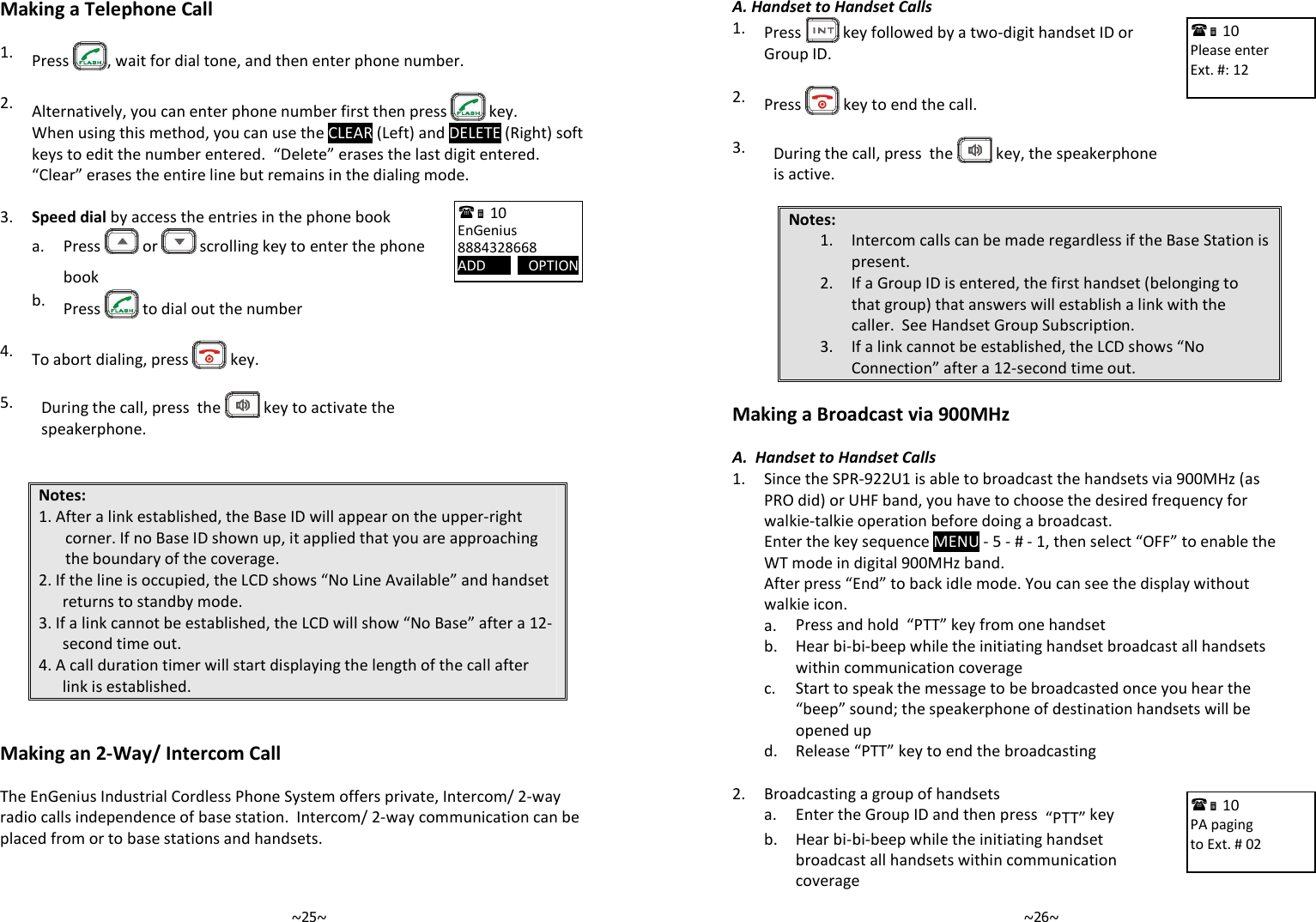   ~25~Making a Telephone Call  1. Press  , wait for dial tone, and then enter phone number.    2. Alternatively, you can enter phone number first then press   key.   When using this method, you can use the CLEAR (Left) and DELETE (Right) soft keys to edit the number entered.  “Delete” erases the last digit entered.  “Clear” erases the entire line but remains in the dialing mode.  3. Speed dial by access the entries in the phone book    a.  Press   or   scrolling key to enter the phone book  b. Press   to dial out the number    4. To abort dialing, press   key.   5.  During the call, press  the   key to activate the speakerphone.   Notes: 1. After a link established, the Base ID will appear on the upper-right corner. If no Base ID shown up, it applied that you are approaching the boundary of the coverage. 2. If the line is occupied, the LCD shows “No Line Available” and handset returns to standby mode. 3. If a link cannot be established, the LCD will show “No Base” after a 12-second time out. 4. A call duration timer will start displaying the length of the call after link is established.   Making an 2-Way/ Intercom Call  The EnGenius Industrial Cordless Phone System offers private, Intercom/ 2-way radio calls independence of base station.  Intercom/ 2-way communication can be placed from or to base stations and handsets.   10             EnGenius 8884328668 ADD            OPTION       ~26~A. Handset to Handset Calls 1.  Press   key followed by a two-digit handset ID or Group ID.    2.  Press   key to end the call.   3.  During the call, press  the   key, the speakerphone is active.  Notes: 1. Intercom calls can be made regardless if the Base Station is present. 2. If a Group ID is entered, the first handset (belonging to that group) that answers will establish a link with the caller.  See Handset Group Subscription. 3. If a link cannot be established, the LCD shows “No Connection” after a 12-second time out.  Making a Broadcast via 900MHz  A.  Handset to Handset Calls 1.  Since the SPR-922U1 is able to broadcast the handsets via 900MHz (as PRO did) or UHF band, you have to choose the desired frequency for walkie-talkie operation before doing a broadcast.  Enter the key sequence MENU - 5 - # - 1, then select “OFF” to enable the WT mode in digital 900MHz band. After press “End” to back idle mode. You can see the display without walkie icon.  a. Press and hold  “PTT” key from one handset   b.  Hear bi-bi-beep while the initiating handset broadcast all handsets within communication coverage   c.  Start to speak the message to be broadcasted once you hear the “beep” sound; the speakerphone of destination handsets will be opened up  d. Release “PTT” key to end the broadcasting  2. Broadcasting a group of handsets   a. Enter the Group ID and then press  “PTT” key    b.  Hear bi-bi-beep while the initiating handset broadcast all handsets within communication coverage  10             Please enter Ext. #: 12   10             PA paging to Ext. # 02  