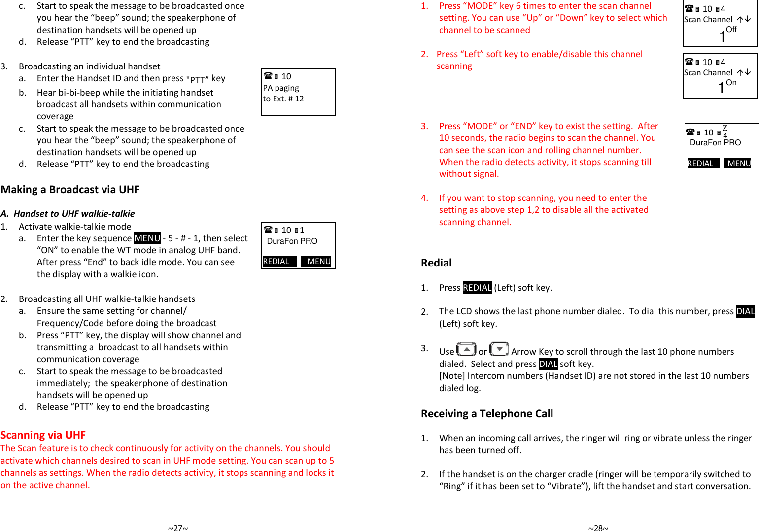   ~27~  c.  Start to speak the message to be broadcasted once you hear the “beep” sound; the speakerphone of destination handsets will be opened up  d. Release “PTT” key to end the broadcasting  3. Broadcasting an individual handset   a. Enter the Handset ID and then press &quot;PTT” key    b.  Hear bi-bi-beep while the initiating handset broadcast all handsets within communication coverage   c.  Start to speak the message to be broadcasted once you hear the “beep” sound; the speakerphone of destination handsets will be opened up  d. Release “PTT” key to end the broadcasting  Making a Broadcast via UHF   A.  Handset to UHF walkie-talkie 1. Activate walkie-talkie mode   a.  Enter the key sequence MENU - 5 - # - 1, then select “ON” to enable the WT mode in analog UHF band. After press “End” to back idle mode. You can see the display with a walkie icon.  2. Broadcasting all UHF walkie-talkie handsets   a. Ensure the same setting for channel/ Frequency/Code before doing the broadcast   b.  Press “PTT” key, the display will show channel and transmitting a  broadcast to all handsets within communication coverage   c.  Start to speak the message to be broadcasted immediately;  the speakerphone of destination handsets will be opened up  d. Release “PTT” key to end the broadcasting  Scanning via UHF  The Scan feature is to check continuously for activity on the channels. You should activate which channels desired to scan in UHF mode setting. You can scan up to 5 channels as settings. When the radio detects activity, it stops scanning and locks it on the active channel.    11             PA paging to Ext. # 12   10             PA paging to Ext. # 12   10 1             DuraFon PRO  REDIAL         MENU   ~28~1.  Press “MODE” key 6 times to enter the scan channel setting. You can use “Up” or “Down” key to select which channel to be scanned  2. Press “Left” soft key to enable/disable this channel scanning   3.  Press “MODE” or “END” key to exist the setting.  After 10 seconds, the radio begins to scan the channel. You can see the scan icon and rolling channel number. When the radio detects activity, it stops scanning till without signal.   4.  If you want to stop scanning, you need to enter the setting as above step 1,2 to disable all the activated scanning channel.    Redial  1. Press REDIAL (Left) soft key.    2. The LCD shows the last phone number dialed.  To dial this number, press DIAL (Left) soft key.    3.  Use   or   Arrow Key to scroll through the last 10 phone numbers dialed.  Select and press DIAL soft key.  [Note] Intercom numbers (Handset ID) are not stored in the last 10 numbers dialed log.  Receiving a Telephone Call  1.  When an incoming call arrives, the ringer will ring or vibrate unless the ringer has been turned off.    2. If the handset is on the charger cradle (ringer will be temporarily switched to “Ring” if it has been set to “Vibrate”), lift the handset and start conversation.     10 4 Scan Channel                 Off 1  10  DuraFon PRO   REDIAL       MENU Z  4   10 4 Scan Channel                 On  1 