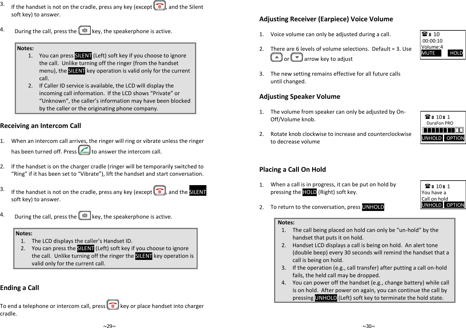   ~29~3. If the handset is not on the cradle, press any key (except  , and the Silent soft key) to answer.   4.  During the call, press the   key, the speakerphone is active.  Notes: 1. You can press SILENT (Left) soft key if you choose to ignore the call.  Unlike turning off the ringer (from the handset menu), the SILENT key operation is valid only for the current call.  2. If Caller ID service is available, the LCD will display the incoming call information.  If the LCD shows “Private” or “Unknown”, the caller’s information may have been blocked by the caller or the originating phone company.  Receiving an Intercom Call  1. When an intercom call arrives, the ringer will ring or vibrate unless the ringer has been turned off. Press   to answer the intercom call.    2. If the handset is on the charger cradle (ringer will be temporarily switched to “Ring” if it has been set to “Vibrate”), lift the handset and start conversation.    3.  If the handset is not on the cradle, press any key (except  , and the SILENT soft key) to answer.   4.  During the call, press the   key, the speakerphone is active.  Notes: 1. The LCD displays the caller’s Handset ID. 2. You can press the SILENT (Left) soft key if you choose to ignore the call.  Unlike turning off the ringer the SILENT key operation is valid only for the current call.    Ending a Call  To end a telephone or intercom call, press   key or place handset into charger cradle.   ~30~  Adjusting Receiver (Earpiece) Voice Volume  1. Voice volume can only be adjusted during a call.    2. There are 6 levels of volume selections.  Default = 3. Use  or   arrow key to adjust    3.  The new setting remains effective for all future calls until changed.  Adjusting Speaker Volume          Placing a Call On Hold  1. When a call is in progress, it can be put on hold by pressing the HOLD (Right) soft key.    2. To return to the conversation, press UNHOLD  Notes: 1. The call being placed on hold can only be “un-hold” by the handset that puts it on hold. 2. Handset LCD displays a call is being on hold.  An alert tone (double beep) every 30 seconds will remind the handset that a call is being on hold. 3. If the operation (e.g., call transfer) after putting a call on-hold fails, the held call may be dropped. 4. You can power off the handset (e.g., change battery) while call is on hold.  After power on again, you can continue the call by pressing UNHOLD (Left) soft key to terminate the hold state.   1.  The volume from speaker can only be adjusted by On-Off/Volume knob.    2. Rotate knob clockwise to increase and counterclockwise to decrease volume    10              00:00:10 Volume:4 MUTE            HOLD  10 1            You have a Call on hold UNHOLD    OPTION  10 1            DuraFon PRO UNHOLD    OPTION 