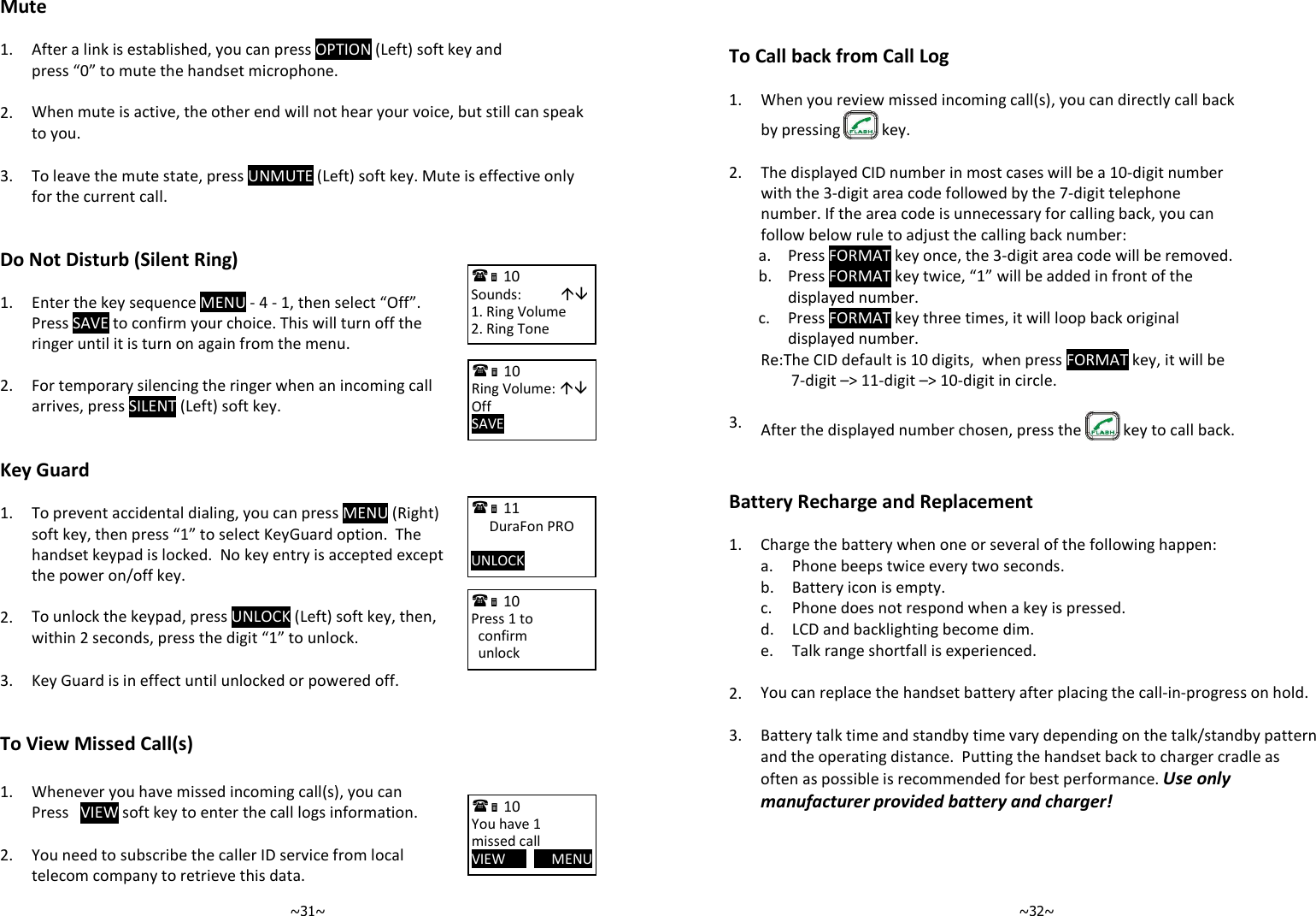   ~31~Mute  1. After a link is established, you can press OPTION (Left) soft key and press “0” to mute the handset microphone.    2. When mute is active, the other end will not hear your voice, but still can speak to you.    3.  To leave the mute state, press UNMUTE (Left) soft key. Mute is effective only for the current call.    Do Not Disturb (Silent Ring)  1.  Enter the key sequence MENU - 4 - 1, then select “Off”.  Press SAVE to confirm your choice. This will turn off the ringer until it is turn on again from the menu.    2. For temporary silencing the ringer when an incoming call arrives, press SILENT (Left) soft key.    Key Guard  1.  To prevent accidental dialing, you can press MENU (Right) soft key, then press “1” to select KeyGuard option.  The handset keypad is locked.  No key entry is accepted except the power on/off key.    2. To unlock the keypad, press UNLOCK (Left) soft key, then, within 2 seconds, press the digit “1” to unlock.    3. Key Guard is in effect until unlocked or powered off.   To View Missed Call(s)  1. Whenever you have missed incoming call(s), you can Press   VIEW soft key to enter the call logs information.    2. You need to subscribe the caller ID service from local telecom company to retrieve this data.  10             Sounds:            1. Ring Volume 2. Ring Tone  10             Ring Volume:  Off SAVE        11             DuraFon PRO  UNLOCK        10             Press 1 to   confirm   unlock  10             You have 1 missed call VIEW             MENU    ~32~  To Call back from Call Log   1. When you review missed incoming call(s), you can directly call back by pressing   key.   2.  The displayed CID number in most cases will be a 10-digit number with the 3-digit area code followed by the 7-digit telephone number. If the area code is unnecessary for calling back, you can follow below rule to adjust the calling back number:  a. Press FORMAT key once, the 3-digit area code will be removed.   b.  Press FORMAT key twice, “1” will be added in front of the displayed number.   c.  Press FORMAT key three times, it will loop back original displayed number.   Re:The CID default is 10 digits,  when press FORMAT key, it will be 7-digit –&gt; 11-digit –&gt; 10-digit in circle.   3.  After the displayed number chosen, press the   key to call back.   Battery Recharge and Replacement  1. Charge the battery when one or several of the following happen:  a. Phone beeps twice every two seconds.  b. Battery icon is empty.  c. Phone does not respond when a key is pressed.  d. LCD and backlighting become dim.  e. Talk range shortfall is experienced.    2. You can replace the handset battery after placing the call-in-progress on hold.    3. Battery talk time and standby time vary depending on the talk/standby pattern and the operating distance.  Putting the handset back to charger cradle as often as possible is recommended for best performance. Use only manufacturer provided battery and charger!  