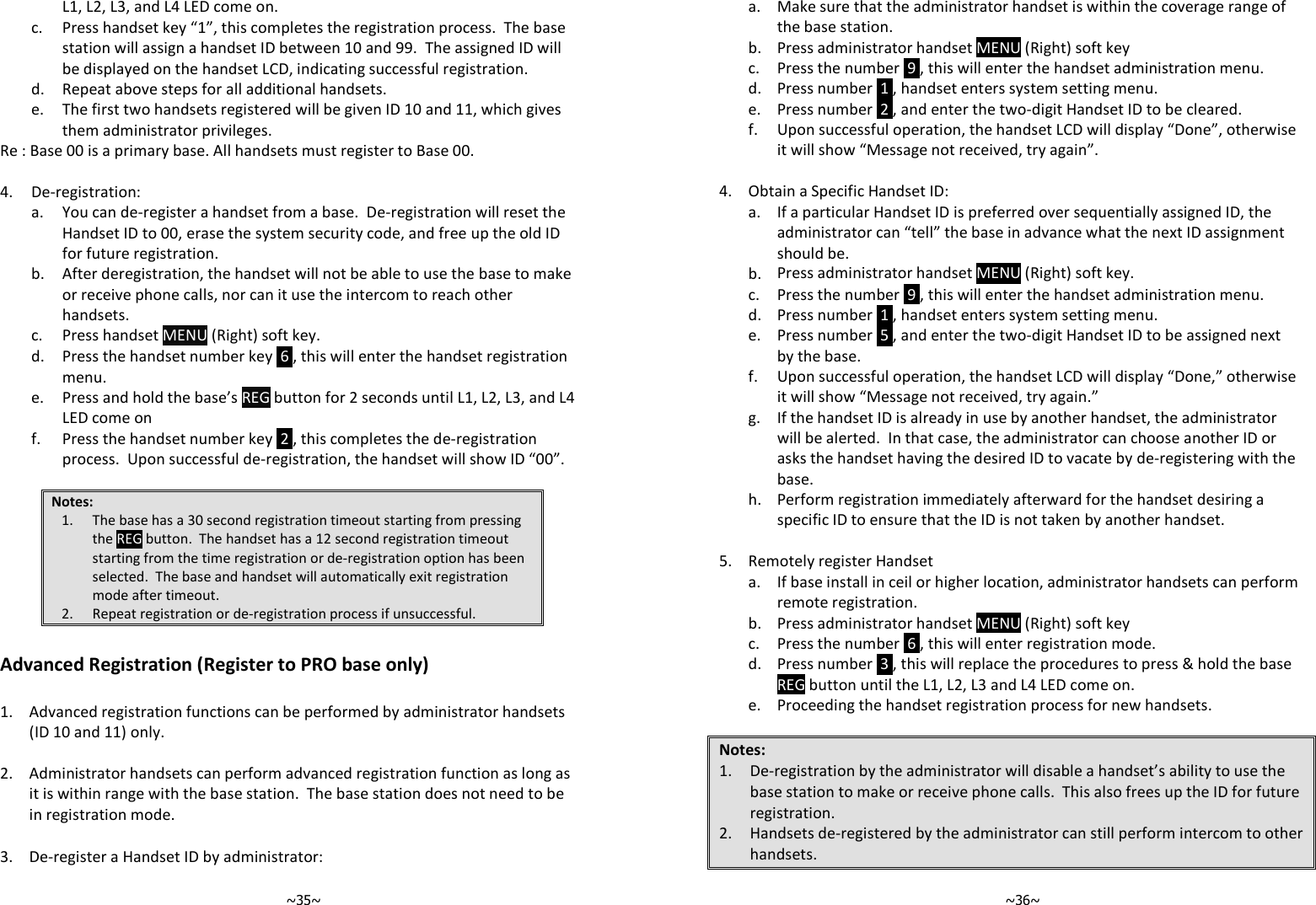   ~35~L1, L2, L3, and L4 LED come on.   c.  Press handset key “1”, this completes the registration process.  The base station will assign a handset ID between 10 and 99.  The assigned ID will be displayed on the handset LCD, indicating successful registration.  d. Repeat above steps for all additional handsets.   e.  The first two handsets registered will be given ID 10 and 11, which gives them administrator privileges. Re : Base 00 is a primary base. All handsets must register to Base 00.  4. De-registration:   a.  You can de-register a handset from a base.  De-registration will reset the Handset ID to 00, erase the system security code, and free up the old ID for future registration.   b.  After deregistration, the handset will not be able to use the base to make or receive phone calls, nor can it use the intercom to reach other handsets.  c. Press handset MENU (Right) soft key.   d.  Press the handset number key  6 , this will enter the handset registration menu.   e.  Press and hold the base’s REG button for 2 seconds until L1, L2, L3, and L4 LED come on   f.  Press the handset number key  2 , this completes the de-registration process.  Upon successful de-registration, the handset will show ID “00”.  Notes: 1. The base has a 30 second registration timeout starting from pressing the REG button.  The handset has a 12 second registration timeout starting from the time registration or de-registration option has been selected.  The base and handset will automatically exit registration mode after timeout. 2. Repeat registration or de-registration process if unsuccessful.  Advanced Registration (Register to PRO base only)  1.  Advanced registration functions can be performed by administrator handsets (ID 10 and 11) only.   2. Administrator handsets can perform advanced registration function as long as it is within range with the base station.  The base station does not need to be in registration mode.   3. De-register a Handset ID by administrator:   ~36~  a.  Make sure that the administrator handset is within the coverage range of the base station.  b. Press administrator handset MENU (Right) soft key  c. Press the number  9 , this will enter the handset administration menu.  d. Press number  1 , handset enters system setting menu.  e. Press number  2 , and enter the two-digit Handset ID to be cleared.   f.  Upon successful operation, the handset LCD will display “Done”, otherwise it will show “Message not received, try again”.    4. Obtain a Specific Handset ID:   a.  If a particular Handset ID is preferred over sequentially assigned ID, the administrator can “tell” the base in advance what the next ID assignment should be.  b. Press administrator handset MENU (Right) soft key.  c. Press the number  9 , this will enter the handset administration menu.  d. Press number  1 , handset enters system setting menu.   e.  Press number  5 , and enter the two-digit Handset ID to be assigned next by the base.   f.  Upon successful operation, the handset LCD will display “Done,” otherwise it will show “Message not received, try again.”   g.  If the handset ID is already in use by another handset, the administrator will be alerted.  In that case, the administrator can choose another ID or asks the handset having the desired ID to vacate by de-registering with the base.   h.  Perform registration immediately afterward for the handset desiring a specific ID to ensure that the ID is not taken by another handset.    5. Remotely register Handset    a.  If base install in ceil or higher location, administrator handsets can perform remote registration.  b. Press administrator handset MENU (Right) soft key  c. Press the number  6 , this will enter registration mode.   d.  Press number  3 , this will replace the procedures to press &amp; hold the base REG button until the L1, L2, L3 and L4 LED come on.  e. Proceeding the handset registration process for new handsets.  Notes: 1. De-registration by the administrator will disable a handset’s ability to use the base station to make or receive phone calls.  This also frees up the ID for future registration. 2. Handsets de-registered by the administrator can still perform intercom to other handsets. 