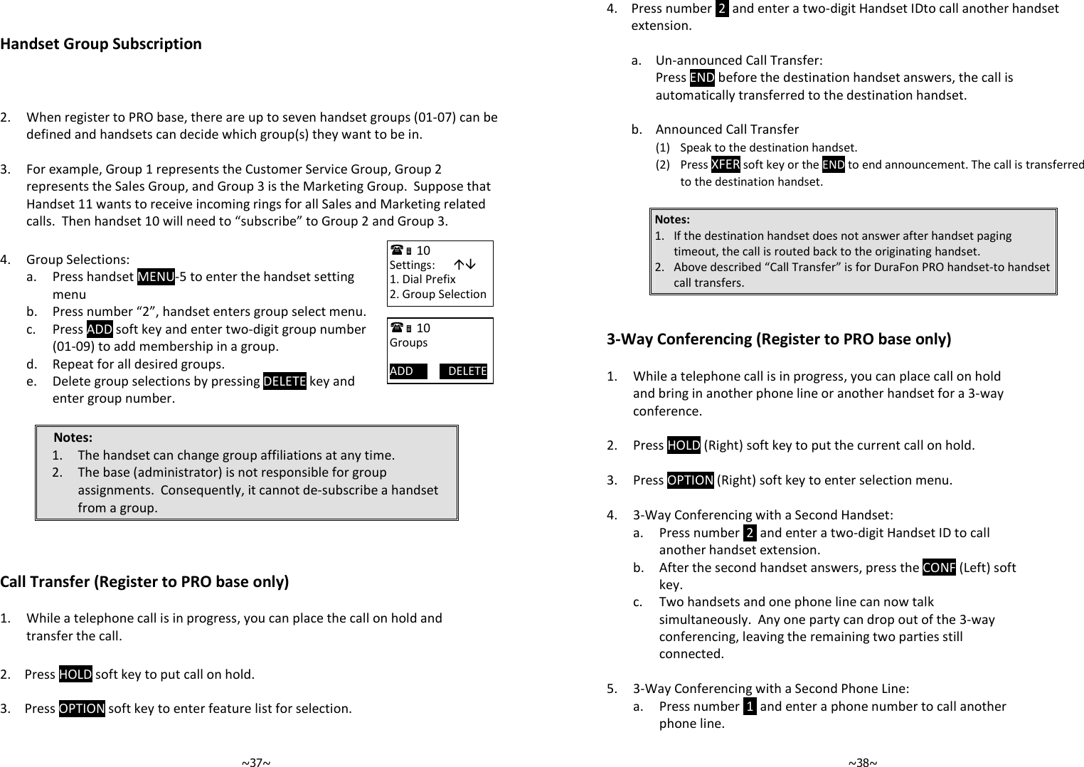   ~37~  Handset Group Subscription      2.  When register to PRO base, there are up to seven handset groups (01-07) can be defined and handsets can decide which group(s) they want to be in.    3.  For example, Group 1 represents the Customer Service Group, Group 2 represents the Sales Group, and Group 3 is the Marketing Group.  Suppose that Handset 11 wants to receive incoming rings for all Sales and Marketing related calls.  Then handset 10 will need to “subscribe” to Group 2 and Group 3.  4. Group Selections:   a.  Press handset MENU-5 to enter the handset setting menu  b. Press number “2”, handset enters group select menu.   c.  Press ADD soft key and enter two-digit group number (01-09) to add membership in a group.  d. Repeat for all desired groups.   e.  Delete group selections by pressing DELETE key and enter group number.  Notes: 1. The handset can change group affiliations at any time. 2. The base (administrator) is not responsible for group assignments.  Consequently, it cannot de-subscribe a handset from a group.    Call Transfer (Register to PRO base only)  1.  While a telephone call is in progress, you can place the call on hold and transfer the call.  2. Press HOLD soft key to put call on hold.   3. Press OPTION soft key to enter feature list for selection.    10             Settings:       1. Dial Prefix 2. Group Selection  10             Groups  ADD            DELETE   ~38~4.  Press number  2  and enter a two-digit Handset IDto call another handset extension.       a. Un-announced Call Transfer:     Press END before the destination handset answers, the call is automatically transferred to the destination handset.     b. Announced Call Transfer     (1)  Speak to the destination handset.     (2) Press XFER soft key or the END to end announcement. The call is transferred to the destination handset.  Notes:  1. If the destination handset does not answer after handset paging timeout, the call is routed back to the originating handset. 2. Above described “Call Transfer” is for DuraFon PRO handset-to handset call transfers.   3-Way Conferencing (Register to PRO base only)  1.  While a telephone call is in progress, you can place call on hold and bring in another phone line or another handset for a 3-way conference.    2. Press HOLD (Right) soft key to put the current call on hold.    3. Press OPTION (Right) soft key to enter selection menu.    4. 3-Way Conferencing with a Second Handset:   a.  Press number  2  and enter a two-digit Handset ID to call another handset extension.   b.  After the second handset answers, press the CONF (Left) soft key.   c.  Two handsets and one phone line can now talk simultaneously.  Any one party can drop out of the 3-way conferencing, leaving the remaining two parties still connected.    5. 3-Way Conferencing with a Second Phone Line:   a.  Press number  1  and enter a phone number to call another phone line. 