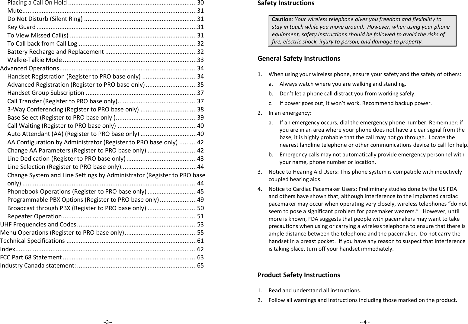   ~3~ Placing a Call On Hold ......................................................................... 30 Mute ................................................................................................... 31 Do Not Disturb (Silent Ring) ................................................................ 31 Key Guard ........................................................................................... 31 To View Missed Call(s) ........................................................................ 31 To Call back from Call Log ................................................................... 32 Battery Recharge and Replacement .................................................... 32 Walkie-Talkie Mode ............................................................................ 33 Advanced Operations .............................................................................. 34 Handset Registration (Register to PRO base only) ............................... 34 Advanced Registration (Register to PRO base only) ............................. 35 Handset Group Subscription ............................................................... 37 Call Transfer (Register to PRO base only) ............................................. 37 3-Way Conferencing (Register to PRO base only) ................................ 38 Base Select (Register to PRO base only ) .............................................. 39 Call Waiting (Register to PRO base only) ............................................. 40 Auto Attendant (AA) (Register to PRO base only) ................................ 40 AA Configuration by Administrator (Register to PRO base only) .......... 42 Change AA Parameters (Register to PRO base only) ............................ 42 Line Dedication (Register to PRO base only) ........................................ 43 Line Selection (Register to PRO base only)........................................... 44 Change System and Line Settings by Administrator (Register to PRO base only) ................................................................................................... 44 Phonebook Operations (Register to PRO base only) ............................ 45 Programmable PBX Options (Register to PRO base only) ..................... 49 Broadcast through PBX (Register to PRO base only) ............................ 50 Repeater Operation ............................................................................ 51 UHF Frequencies and Codes .................................................................... 53 Menu Operations (Register to PRO base only) ......................................... 55 Technical Specifications .......................................................................... 61 Index ....................................................................................................... 62 FCC Part 68 Statement ............................................................................ 63 Industry Canada statement: .................................................................... 65       ~4~ Safety Instructions  Caution: Your wireless telephone gives you freedom and flexibility to stay in touch while you move around.  However, when using your phone equipment, safety instructions should be followed to avoid the risks of fire, electric shock, injury to person, and damage to property.  General Safety Instructions  1. When using your wireless phone, ensure your safety and the safety of others: a. Always watch where you are walking and standing. b. Don’t let a phone call distract you from working safely. c. If power goes out, it won’t work. Recommend backup power. 2. In an emergency: a. If an emergency occurs, dial the emergency phone number. Remember: if you are in an area where your phone does not have a clear signal from the base, it is highly probable that the call may not go through.  Locate the nearest landline telephone or other communications device to call for help. b. Emergency calls may not automatically provide emergency personnel with your name, phone number or location.    3. Notice to Hearing Aid Users: This phone system is compatible with inductively coupled hearing aids. 4. Notice to Cardiac Pacemaker Users: Preliminary studies done by the US FDA and others have shown that, although interference to the implanted cardiac pacemaker may occur when operating very closely, wireless telephones “do not seem to pose a significant problem for pacemaker wearers.”   However, until more is known, FDA suggests that people with pacemakers may want to take precautions when using or carrying a wireless telephone to ensure that there is ample distance between the telephone and the pacemaker.  Do not carry the handset in a breast pocket.  If you have any reason to suspect that interference is taking place, turn off your handset immediately.   Product Safety Instructions  1. Read and understand all instructions. 2. Follow all warnings and instructions including those marked on the product. 
