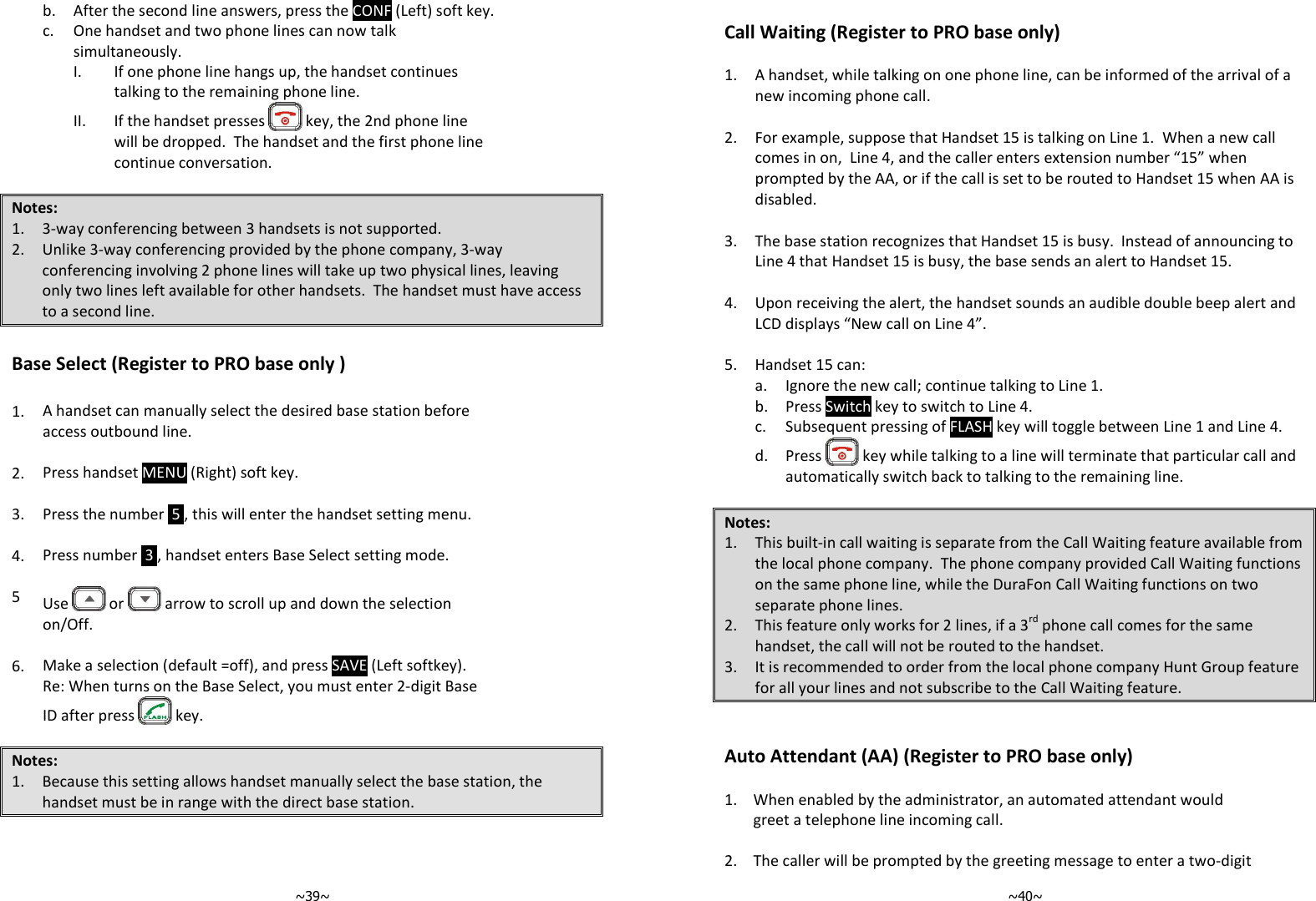   ~39~ b. After the second line answers, press the CONF (Left) soft key.   c.  One handset and two phone lines can now talk simultaneously.      I. If one phone line hangs up, the handset continues talking to the remaining phone line. II. If the handset presses   key, the 2nd phone line will be dropped.  The handset and the first phone line continue conversation.  Notes: 1. 3-way conferencing between 3 handsets is not supported. 2. Unlike 3-way conferencing provided by the phone company, 3-way conferencing involving 2 phone lines will take up two physical lines, leaving only two lines left available for other handsets.  The handset must have access to a second line.  Base Select (Register to PRO base only )  1. A handset can manually select the desired base station before access outbound line.   2. Press handset MENU (Right) soft key.   3. Press the number  5 , this will enter the handset setting menu.   4. Press number  3 , handset enters Base Select setting mode.   5  Use   or   arrow to scroll up and down the selection on/Off.   6. Make a selection (default =off), and press SAVE (Left softkey). Re: When turns on the Base Select, you must enter 2-digit Base ID after press   key.  Notes: 1. Because this setting allows handset manually select the base station, the handset must be in range with the direct base station.     ~40~ Call Waiting (Register to PRO base only)  1. A handset, while talking on one phone line, can be informed of the arrival of a new incoming phone call.  2. For example, suppose that Handset 15 is talking on Line 1.  When a new call comes in on,  Line 4, and the caller enters extension number “15” when prompted by the AA, or if the call is set to be routed to Handset 15 when AA is disabled.  3. The base station recognizes that Handset 15 is busy.  Instead of announcing to Line 4 that Handset 15 is busy, the base sends an alert to Handset 15.  4. Upon receiving the alert, the handset sounds an audible double beep alert and LCD displays “New call on Line 4”.  5. Handset 15 can: a. Ignore the new call; continue talking to Line 1. b. Press Switch key to switch to Line 4. c. Subsequent pressing of FLASH key will toggle between Line 1 and Line 4. d. Press   key while talking to a line will terminate that particular call and automatically switch back to talking to the remaining line.  Notes: 1. This built-in call waiting is separate from the Call Waiting feature available from the local phone company.  The phone company provided Call Waiting functions on the same phone line, while the DuraFon Call Waiting functions on two separate phone lines. 2. This feature only works for 2 lines, if a 3rd phone call comes for the same handset, the call will not be routed to the handset. 3. It is recommended to order from the local phone company Hunt Group feature for all your lines and not subscribe to the Call Waiting feature.   Auto Attendant (AA) (Register to PRO base only)  1.  When enabled by the administrator, an automated attendant would greet a telephone line incoming call.   2. The caller will be prompted by the greeting message to enter a two-digit 