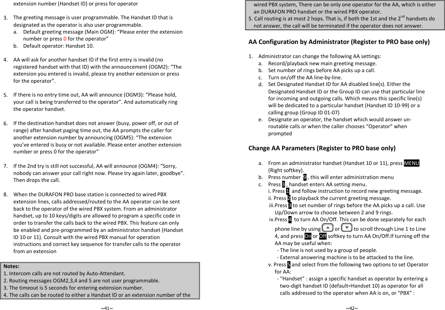   ~41~extension number (Handset ID) or press for operator   3. The greeting message is user programmable. The Handset ID that is designated as the operator is also user programmable.   a.  Default greeting message (Main OGM): “Please enter the extension number or press 0 for the operator”  b. Default operator: Handset 10.   4. AA will ask for another handset ID if the first entry is invalid (no registered handset with that ID) with the announcement (OGM2): “The extension you entered is invalid, please try another extension or press for the operator”.   5. If there is no entry time out, AA will announce (OGM3): “Please hold, your call is being transferred to the operator”. And automatically ring the operator handset.   6. If the destination handset does not answer (busy, power off, or out of range) after handset paging time out, the AA prompts the caller for another extension number by announcing (OGM5): “The extension you’ve entered is busy or not available. Please enter another extension number or press 0 for the operator”   7. If the 2nd try is still not successful, AA will announce (OGM4): “Sorry, nobody can answer your call right now. Please try again later, goodbye”. Then drops the call.   8. When the DURAFON PRO base station is connected to wired PBX extension lines, calls addressed/routed to the AA operator can be sent back to the operator of the wired PBX system. From an administrator handset, up to 10 keys/digits are allowed to program a specific code in order to transfer the calls back to the wired PBX. This feature can only be enabled and pre-programmed by an administrator handset (Handset ID 10 or 11). Consult with the wired PBX manual for operation instructions and correct key sequence for transfer calls to the operator from an extension  Notes: 1. Intercom calls are not routed by Auto-Attendant. 2. Routing messages OGM2,3,4 and 5 are not user programmable. 3. The timeout is 5 seconds for entering extension number. 4. The calls can be routed to either a Handset ID or an extension number of the   ~42~wired PBX system, There can be only one operator for the AA, which is either an DURAFON PRO handset or the wired PBX operator.  5. Call routing is at most 2 hops. That is, if both the 1st and the 2nd handsets do not answer, the call will be terminated if the operator does not answer. nced Operations AA Configuration by Administrator (Register to PRO base only)  1. Administrator can change the following AA settings:  a. Record/playback new main greeting message.  b. Set number of rings before AA picks up a call.  c. Turn on/off the AA line-by-line.   d. Set Designated Handset ID for AA disabled line(s). Either the Designated Handset ID or the Group ID can use that particular line for incoming and outgoing calls. Which means this specific line(s) will be dedicated to a particular handset (Handset ID 10-99) or a calling group (Group ID 01-07)   e.  Designate an operator, the handset which would answer un-routable calls or when the caller chooses “Operator” when prompted  Change AA Parameters (Register to PRO base only)    a. From an administrator handset (Handset 10 or 11), press MENU (Right softkey).  b. Press number  9 , this will enter administration menu  c. Press 3 , handset enters AA setting menu.    i. Press 1  and follow instruction to record new greeting message. ii. Press 2 to playback the current greeting message. iii. Press 3 to set number of rings before the AA picks up a call. Use Up/Down arrow to choose between 2 and 9 rings. iv.Press 4  to turn AA On/Off. This can be done separately for each phone line by using   or   to scroll through Line 1 to Line 4, and press On or Off softkey to turn AA On/Off.If turning off the AA may be useful when: - The line is not used by a group of people. - External answering machine is to be attacked to the line. v. Press 5 and select from the following two options to set Operator for AA: - “Handset” : assign a specific handset as operator by entering a two-digit handset ID (default=Handset 10) as operator for all calls addressed to the operator when AA is on, or “PBX” : 