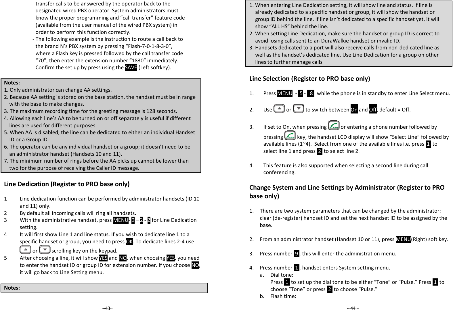   ~43~transfer calls to be answered by the operator back to the designated wired PBX operator. System administrators must know the proper programming and “call transfer” feature code (available from the user manual of the wired PBX system) in order to perform this function correctly. - The following example is the instruction to route a call back to the brand N’s PBX system by pressing “Flash-7-0-1-8-3-0”, where a Flash key is pressed followed by the call transfer code “70”, then enter the extension number “1830” immediately. Confirm the set up by press using the SAVE (Left softkey).  Notes: 1. Only administrator can change AA settings. 2. Because AA setting is stored on the base station, the handset must be in range with the base to make changes. 3. The maximum recording time for the greeting message is 128 seconds. 4. Allowing each line’s AA to be turned on or off separately is useful if different lines are used for different purposes. 5. When AA is disabled, the line can be dedicated to either an individual Handset ID or a Group ID. 6. The operator can be any individual handset or a group; it doesn’t need to be an administrator handset (Handsets 10 and 11). 7. The minimum number of rings before the AA picks up cannot be lower than two for the purpose of receiving the Caller ID message.  Line Dedication (Register to PRO base only)  1 Line dedication function can be performed by administrator handsets (ID 10 and 11) only. 2 By default all incoming calls will ring all handsets. 3 With the administrative handset, press MENU- 9 – 2 - 2 for Line Dedication setting.  4 It will first show Line 1 and line status. If you wish to dedicate line 1 to a specific handset or group, you need to press OK. To dedicate lines 2-4 use  or   scrolling key on the keypad.  5 After choosing a line, it will show YES and NO, when choosing YES, you need to enter the handset ID or group ID for extension number. If you choose NO, it will go back to Line Setting menu.   Notes:   ~44~1. When entering Line Dedication setting, it will show line and status. If line is already dedicated to a specific handset or group, it will show the handset or group ID behind the line. If line isn’t dedicated to a specific handset yet, it will show “ALL HS” behind the line.  2. When setting Line Dedication, make sure the handset or group ID is correct to avoid losing calls sent to an DuraWalkie handset or invalid ID. 3. Handsets dedicated to a port will also receive calls from non-dedicated line as well as the handset’s dedicated line. Use Line Dedication for a group on other lines to further manage calls  Line Selection (Register to PRO base only)  1. Press MENU  -  5 -   8   while the phone is in standby to enter Line Select menu.  2. Use   or   to switch between On and Off, default = Off.  3. If set to On, when pressing   or entering a phone number followed by pressing   key, the handset LCD display will show “Select Line” followed by available lines (1~4).  Select from one of the available lines i.e. press  1  to select line 1 and press  2  to select line 2.  4. This feature is also supported when selecting a second line during call conferencing.  Change System and Line Settings by Administrator (Register to PRO base only)  1. There are two system parameters that can be changed by the administrator: clear (de-register) handset ID and set the next handset ID to be assigned by the base.  2. From an administrator handset (Handset 10 or 11), press MENU(Right) soft key.  3. Press number  9 , this will enter the administration menu.  4. Press number  1 , handset enters System setting menu. a. Dial tone:  Press  1  to set up the dial tone to be either “Tone” or “Pulse.” Press  1  to choose “Tone” or press  2  to choose “Pulse.” b. Flash time: 