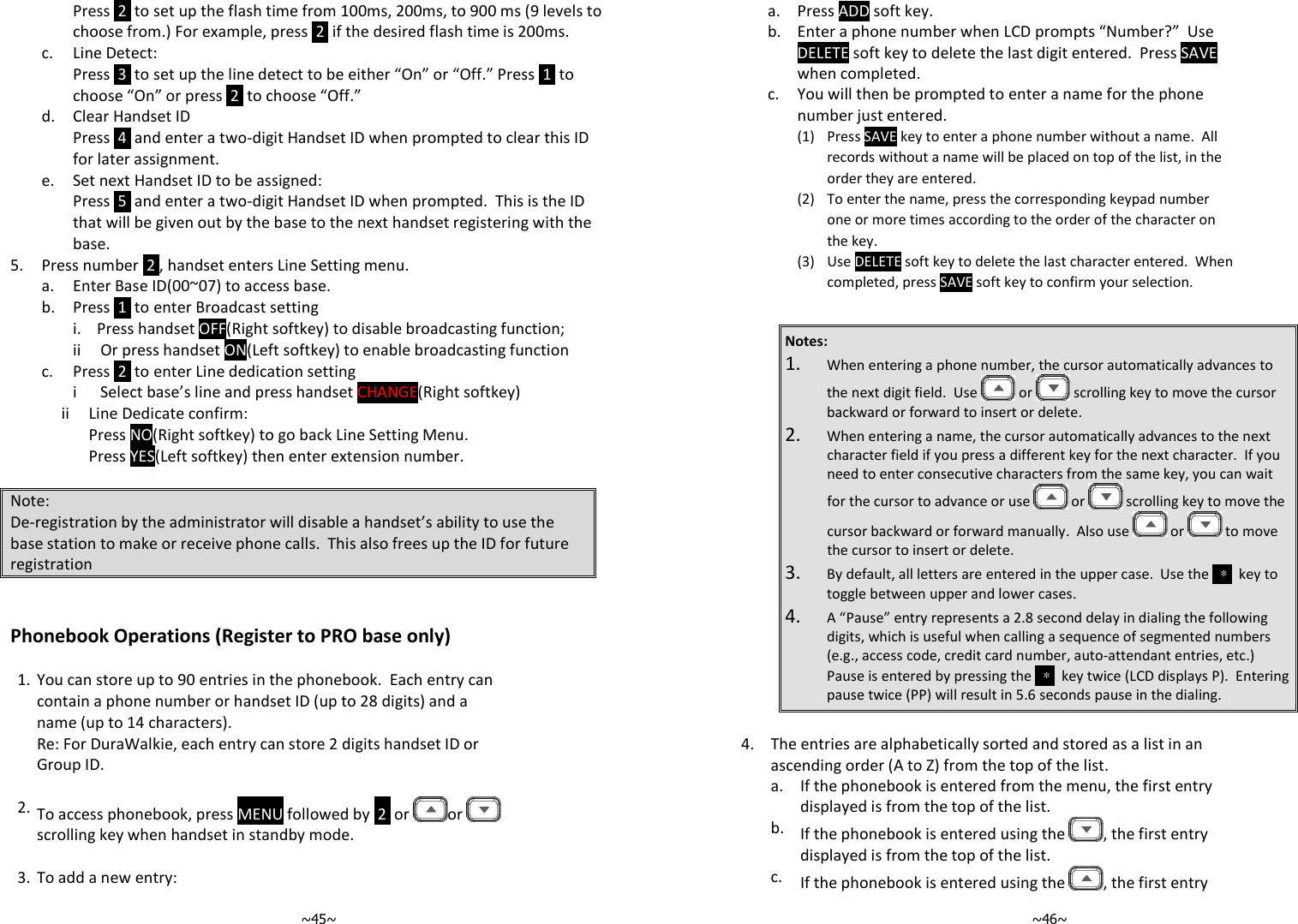   ~45~Press  2  to set up the flash time from 100ms, 200ms, to 900 ms (9 levels to choose from.) For example, press  2  if the desired flash time is 200ms.  c. Line Detect: Press  3  to set up the line detect to be either “On” or “Off.” Press  1  to choose “On” or press  2  to choose “Off.”  d. Clear Handset ID Press  4  and enter a two-digit Handset ID when prompted to clear this ID for later assignment. e. Set next Handset ID to be assigned:  Press  5  and enter a two-digit Handset ID when prompted.  This is the ID that will be given out by the base to the next handset registering with the base. 5. Press number  2 , handset enters Line Setting menu. a. Enter Base ID(00~07) to access base. b. Press  1  to enter Broadcast setting i.    Press handset OFF(Right softkey) to disable broadcasting function;  ii     Or press handset ON(Left softkey) to enable broadcasting function c. Press  2  to enter Line dedication setting i      Select base’s line and press handset CHANGE(Right softkey)              ii     Line Dedicate confirm:                      Press NO(Right softkey) to go back Line Setting Menu.                     Press YES(Left softkey) then enter extension number.  Note: De-registration by the administrator will disable a handset’s ability to use the base station to make or receive phone calls.  This also frees up the ID for future registration   Phonebook Operations (Register to PRO base only)  1. You can store up to 90 entries in the phonebook.  Each entry can contain a phone number or handset ID (up to 28 digits) and a name (up to 14 characters). Re: For DuraWalkie, each entry can store 2 digits handset ID or Group ID.      2. To access phonebook, press MENU followed by  2  or  or   scrolling key when handset in standby mode.    3. To add a new entry:   ~46~ a. Press ADD soft key.   b.  Enter a phone number when LCD prompts “Number?”  Use DELETE soft key to delete the last digit entered.  Press SAVE when completed.    c.  You will then be prompted to enter a name for the phone number just entered.       (1) Press SAVE key to enter a phone number without a name.  All records without a name will be placed on top of the list, in the order they are entered.     (2) To enter the name, press the corresponding keypad number one or more times according to the order of the character on the key.       (3) Use DELETE soft key to delete the last character entered.  When completed, press SAVE soft key to confirm your selection.    Notes: 1. When entering a phone number, the cursor automatically advances to the next digit field.  Use   or   scrolling key to move the cursor backward or forward to insert or delete. 2. When entering a name, the cursor automatically advances to the next character field if you press a different key for the next character.  If you need to enter consecutive characters from the same key, you can wait for the cursor to advance or use   or   scrolling key to move the cursor backward or forward manually.  Also use   or   to move the cursor to insert or delete. 3. By default, all letters are entered in the upper case.  Use the  ＊  key to toggle between upper and lower cases.   4. A “Pause” entry represents a 2.8 second delay in dialing the following digits, which is useful when calling a sequence of segmented numbers (e.g., access code, credit card number, auto-attendant entries, etc.)  Pause is entered by pressing the  ＊  key twice (LCD displays P).  Entering pause twice (PP) will result in 5.6 seconds pause in the dialing.  4.  The entries are alphabetically sorted and stored as a list in an ascending order (A to Z) from the top of the list.   a.  If the phonebook is entered from the menu, the first entry displayed is from the top of the list.   b.  If the phonebook is entered using the  , the first entry displayed is from the top of the list.   c.  If the phonebook is entered using the  , the first entry 