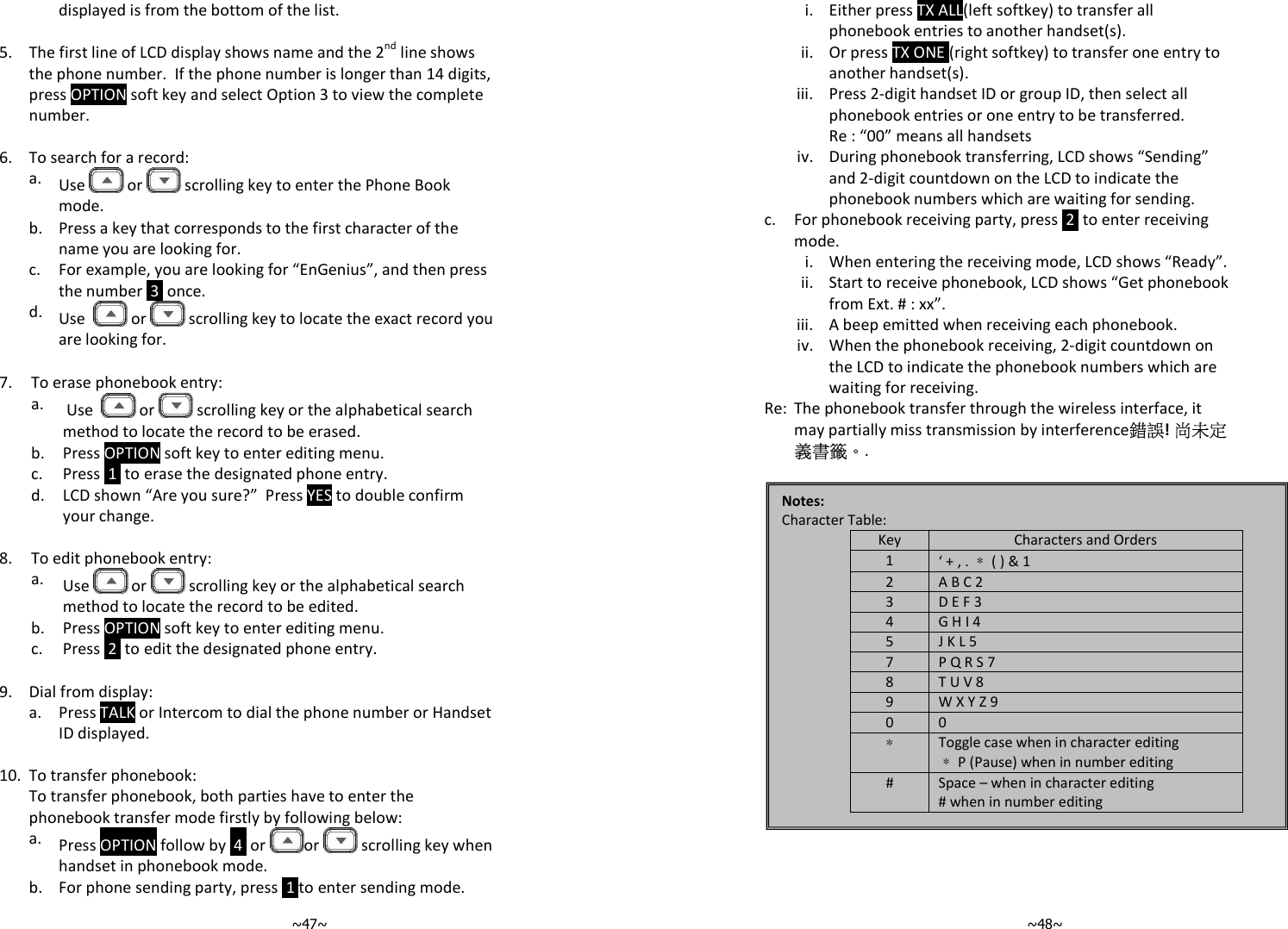   ~47~displayed is from the bottom of the list.   5.  The first line of LCD display shows name and the 2nd line shows the phone number.  If the phone number is longer than 14 digits, press OPTION soft key and select Option 3 to view the complete number.   6. To search for a record:   a.  Use   or   scrolling key to enter the Phone Book mode.    b.  Press a key that corresponds to the first character of the name you are looking for.   c.  For example, you are looking for “EnGenius”, and then press the number  3  once.    d.  Use    or   scrolling key to locate the exact record you are looking for.  7. To erase phonebook entry:   a.   Use    or   scrolling key or the alphabetical search method to locate the record to be erased.  b. Press OPTION soft key to enter editing menu.  c. Press  1  to erase the designated phone entry.    d.  LCD shown “Are you sure?”  Press YES to double confirm your change.    8. To edit phonebook entry:   a.  Use   or   scrolling key or the alphabetical search method to locate the record to be edited.  b. Press OPTION soft key to enter editing menu.  c. Press  2  to edit the designated phone entry.   9. Dial from display:   a.  Press TALK or Intercom to dial the phone number or Handset ID displayed.    10. To transfer phonebook:   To transfer phonebook, both parties have to enter the phonebook transfer mode firstly by following below:   a.  Press OPTION follow by  4  or  or   scrolling key when handset in phonebook mode.   b. For phone sending party, press  1 to enter sending mode.   ~48~    i. Either press TX ALL(left softkey) to transfer all phonebook entries to another handset(s).     ii. Or press TX ONE (right softkey) to transfer one entry to another handset(s).     iii. Press 2-digit handset ID or group ID, then select all phonebook entries or one entry to be transferred. Re : “00” means all handsets      iv. During phonebook transferring, LCD shows “Sending” and 2-digit countdown on the LCD to indicate the phonebook numbers which are waiting for sending.   c.  For phonebook receiving party, press  2  to enter receiving mode.   i. When entering the receiving mode, LCD shows “Ready”.     ii. Start to receive phonebook, LCD shows “Get phonebook from Ext. # : xx”.    iii. A beep emitted when receiving each phonebook.     iv. When the phonebook receiving, 2-digit countdown on the LCD to indicate the phonebook numbers which are waiting for receiving.   Re: The phonebook transfer through the wireless interface, it may partially miss transmission by interference錯誤! 尚未定義書籤。.     Notes: Character Table: Key Characters and Orders 1 ‘ + , . ＊ ( ) &amp; 1 2 A B C 2 3 D E F 3 4 G H I 4 5 J K L 5 7 P Q R S 7  8 T U V 8 9 W X Y Z 9 0 0 ＊ Toggle case when in character editing ＊ P (Pause) when in number editing #  Space – when in character editing # when in number editing  