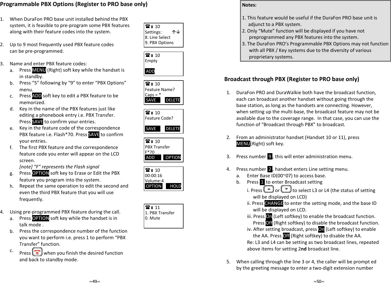   ~49~Programmable PBX Options (Register to PRO base only)    1.  When DuraFon PRO base unit installed behind the PBX system, it is feasible to pre-program some PBX features along with their feature codes into the system.    2. Up to 9 most frequently used PBX feature codes can be pre-programmed.     3. Name and enter PBX feature codes:   a. Press MENU (Right) soft key while the handset is in standby.   b. Press “5” following by “9” to enter “PBX Options” menu.   c. Press ADD soft key to edit a PBX feature to be memorized.   d. Key in the name of the PBX features just like editing a phonebook entry i.e. PBX Transfer. Press SAVE to confirm your entries.   e. Key in the feature code of the correspondence PBX feature i.e. Flash*70. Press SAVE to confirm your entries.   f. The first PBX feature and the correspondence feature code you enter will appear on the LCD screen. [note] “F” represents the Flash signal   g. Press OPTION soft key to Erase or Edit the PBX feature you program into the system.   h. Repeat the same operation to edit the second and even the third PBX feature that you will use frequently.  4. Using pre-programmed PBX feature during the call.   a. Press OPTION soft key while the handset is in talk mode .    b. Press the correspondence number of the function you want to perform i.e. press 1 to perform “PBX Transfer” function.   c.  Press   when you finish the desired function and back to standby mode.  10             Settings:          8. Line Select 9. PBX Options  10             Empty   ADD          10             Feature Name? Caps = *  SAVE         DELETE  10             Feature Code?   SAVE         DELETE  10             PBX Transfer F*70  ADD          OPTION   10             00:00:16 Volume:4  OPTION        HOLD   11             1. PBX Transfer 0. Mute   ~50~Notes:   1. This feature would be useful if the DuraFon PRO base unit is adjunct to a PBX system. 2. Only “Mute” function will be displayed if you have not preprogrammed any PBX features into the system. 3. The DuraFon PRO’s Programmable PBX Options may not function with all PBX / Key systems due to the diversity of various proprietary systems.   Broadcast through PBX (Register to PRO base only)  1.  DuraFon PRO and DuraWalkie both have the broadcast function, each can broadcast another handset without going through the base station, as long as the handsets are connecting. However, when setting up the multi-base, the broadcast feature may not be available due to the coverage range.  In that case, you can use the function of “Broadcast through PBX” to broadcast.    2.  From an administrator handset (Handset 10 or 11), press MENU(Right) soft key.   3. Press number  9 , this will enter administration menu.   4. Press number  2 , handset enters Line setting menu.  a. Enter Base ID(00~07) to access base.  b. Press  1  to enter Broadcast setting     i. Press   or   to select L3 or L4 (the status of setting will be displayed on LCD)  ii. Press CHANGE to enter the setting mode, and the base ID will be displayed on LCD. iii. Press On (Left softkey) to enable the broadcast function. Press Off (Right softkey) to disable the broadcast function. iv. After setting broadcast, press On (Left softkey) to enable the AA. Press Off (Right softkey) to disable the AA. Re: L3 and L4 can be setting as two broadcast lines, repeated above items for setting 2nd broadcast line.    5.  When calling through the line 3 or 4, the caller will be prompt ed by the greeting message to enter a two-digit extension number 