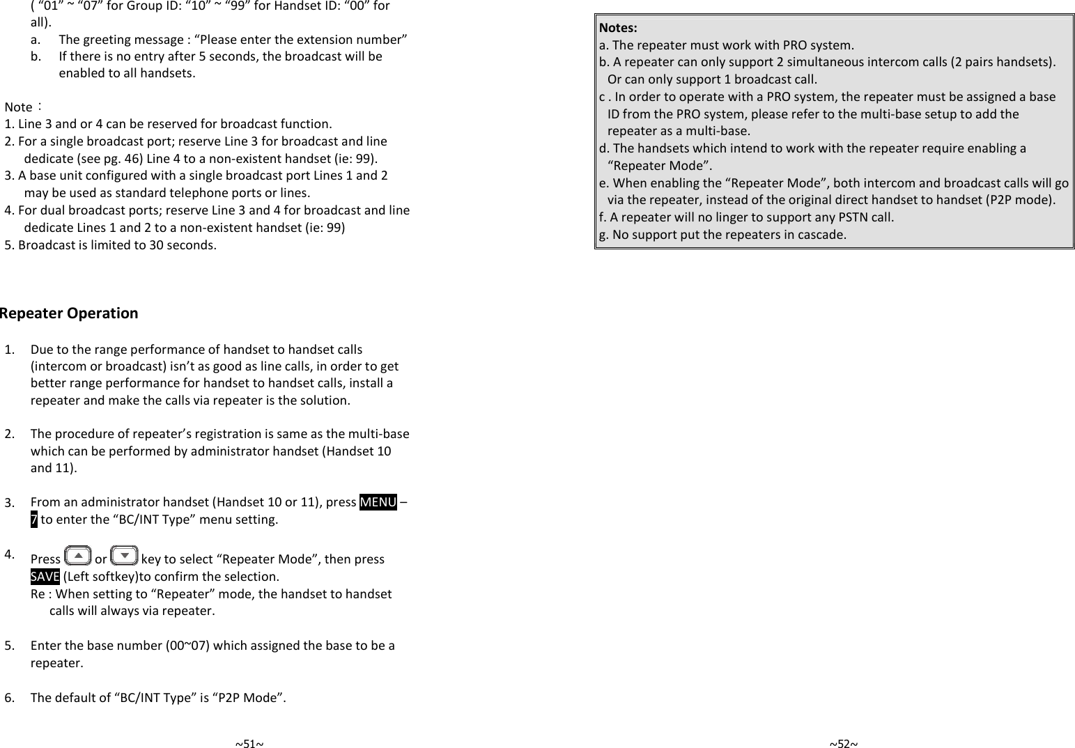   ~51~( “01” ~ “07” for Group ID: “10” ~ “99” for Handset ID: “00” for all).  a. The greeting message : “Please enter the extension number”   b.  If there is no entry after 5 seconds, the broadcast will be enabled to all handsets.   Note： 1. Line 3 and or 4 can be reserved for broadcast function. 2. For a single broadcast port; reserve Line 3 for broadcast and line dedicate (see pg. 46) Line 4 to a non-existent handset (ie: 99). 3. A base unit configured with a single broadcast port Lines 1 and 2 may be used as standard telephone ports or lines. 4. For dual broadcast ports; reserve Line 3 and 4 for broadcast and line dedicate Lines 1 and 2 to a non-existent handset (ie: 99) 5. Broadcast is limited to 30 seconds.    Repeater Operation  1.  Due to the range performance of handset to handset calls (intercom or broadcast) isn’t as good as line calls, in order to get better range performance for handset to handset calls, install a repeater and make the calls via repeater is the solution.    2. The procedure of repeater’s registration is same as the multi-base which can be performed by administrator handset (Handset 10 and 11).   3. From an administrator handset (Handset 10 or 11), press MENU – 7 to enter the “BC/INT Type” menu setting.   4.  Press   or   key to select “Repeater Mode”, then press SAVE (Left softkey)to confirm the selection.  Re : When setting to “Repeater” mode, the handset to handset calls will always via repeater.   5. Enter the base number (00~07) which assigned the base to be a repeater.   6. The default of “BC/INT Type” is “P2P Mode”.      ~52~ Notes: a. The repeater must work with PRO system. b. A repeater can only support 2 simultaneous intercom calls (2 pairs handsets). Or can only support 1 broadcast call.         c . In order to operate with a PRO system, the repeater must be assigned a base ID from the PRO system, please refer to the multi-base setup to add the repeater as a multi-base.  d. The handsets which intend to work with the repeater require enabling a “Repeater Mode”. e. When enabling the “Repeater Mode”, both intercom and broadcast calls will go via the repeater, instead of the original direct handset to handset (P2P mode). f. A repeater will no linger to support any PSTN call. g. No support put the repeaters in cascade.   