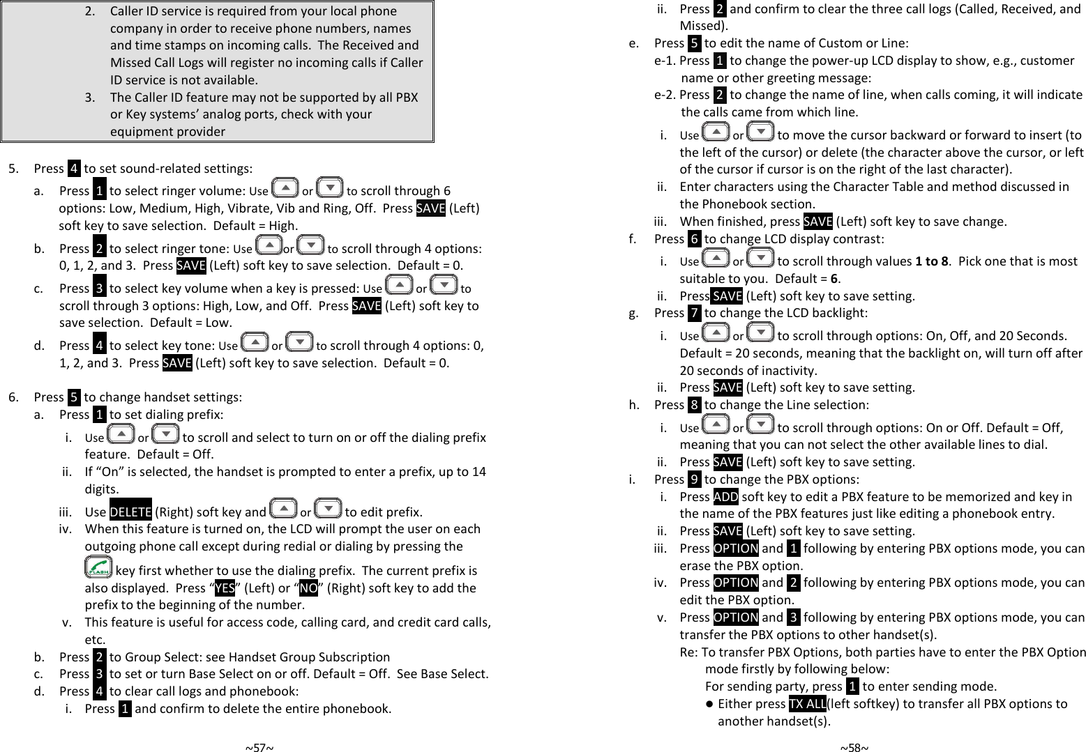   ~57~2. Caller ID service is required from your local phone company in order to receive phone numbers, names and time stamps on incoming calls.  The Received and Missed Call Logs will register no incoming calls if Caller ID service is not available. 3. The Caller ID feature may not be supported by all PBX or Key systems’ analog ports, check with your equipment provider  5. Press  4  to set sound-related settings: a. Press  1  to select ringer volume: Use   or   to scroll through 6 options: Low, Medium, High, Vibrate, Vib and Ring, Off.  Press SAVE (Left) soft key to save selection.  Default = High. b. Press  2  to select ringer tone: Use  or   to scroll through 4 options: 0, 1, 2, and 3.  Press SAVE (Left) soft key to save selection.  Default = 0. c. Press  3  to select key volume when a key is pressed: Use   or   to scroll through 3 options: High, Low, and Off.  Press SAVE (Left) soft key to save selection.  Default = Low.   d. Press  4  to select key tone: Use   or   to scroll through 4 options: 0, 1, 2, and 3.  Press SAVE (Left) soft key to save selection.  Default = 0.  6. Press  5  to change handset settings: a. Press  1  to set dialing prefix:  i. Use   or  to scroll and select to turn on or off the dialing prefix feature.  Default = Off. ii. If “On” is selected, the handset is prompted to enter a prefix, up to 14 digits.   iii. Use DELETE (Right) soft key and  or  to edit prefix. iv. When this feature is turned on, the LCD will prompt the user on each outgoing phone call except during redial or dialing by pressing the  key first whether to use the dialing prefix.  The current prefix is also displayed.  Press “YES” (Left) or “NO” (Right) soft key to add the prefix to the beginning of the number. v. This feature is useful for access code, calling card, and credit card calls, etc. b. Press  2  to Group Select: see Handset Group Subscription c. Press  3  to set or turn Base Select on or off. Default = Off.  See Base Select. d. Press  4  to clear call logs and phonebook:  i. Press  1  and confirm to delete the entire phonebook.   ~58~ii. Press  2  and confirm to clear the three call logs (Called, Received, and Missed). e. Press  5  to edit the name of Custom or Line: e-1. Press  1  to change the power-up LCD display to show, e.g., customer name or other greeting message:  e-2. Press  2  to change the name of line, when calls coming, it will indicate the calls came from which line. i. Use   or  to move the cursor backward or forward to insert (to the left of the cursor) or delete (the character above the cursor, or left of the cursor if cursor is on the right of the last character). ii. Enter characters using the Character Table and method discussed in the Phonebook section. iii. When finished, press SAVE (Left) soft key to save change.  f. Press  6  to change LCD display contrast: i. Use   or  to scroll through values 1 to 8.  Pick one that is most suitable to you.  Default = 6. ii. Press SAVE (Left) soft key to save setting. g. Press  7  to change the LCD backlight: i. Use   or  to scroll through options: On, Off, and 20 Seconds.  Default = 20 seconds, meaning that the backlight on, will turn off after 20 seconds of inactivity. ii. Press SAVE (Left) soft key to save setting. h. Press  8  to change the Line selection: i. Use   or  to scroll through options: On or Off. Default = Off, meaning that you can not select the other available lines to dial. ii. Press SAVE (Left) soft key to save setting. i. Press  9  to change the PBX options: i. Press ADD soft key to edit a PBX feature to be memorized and key in the name of the PBX features just like editing a phonebook entry. ii. Press SAVE (Left) soft key to save setting. iii. Press OPTION and  1  following by entering PBX options mode, you can erase the PBX option. iv. Press OPTION and  2  following by entering PBX options mode, you can edit the PBX option. v. Press OPTION and  3  following by entering PBX options mode, you can transfer the PBX options to other handset(s). Re: To transfer PBX Options, both parties have to enter the PBX Option mode firstly by following below: For sending party, press  1  to enter sending mode.  Either press TX ALL(left softkey) to transfer all PBX options to another handset(s). 
