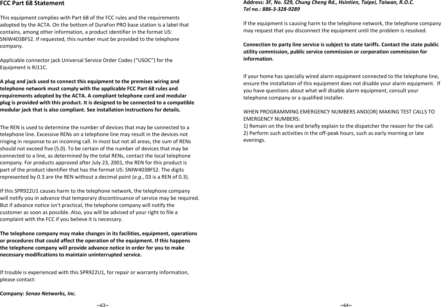   ~63~FCC Part 68 Statement  This equipment complies with Part 68 of the FCC rules and the requirements adopted by the ACTA. On the bottom of DuraFon PRO base station is a label that contains, among other information, a product identifier in the format US: SNIW403BFS2. If requested, this number must be provided to the telephone company.  Applicable connector jack Universal Service Order Codes (“USOC”) for the Equipment is RJ11C.  A plug and jack used to connect this equipment to the premises wiring and telephone network must comply with the applicable FCC Part 68 rules and requirements adopted by the ACTA. A compliant telephone cord and modular plug is provided with this product. It is designed to be connected to a compatible modular jack that is also compliant. See installation instructions for details.  The REN is used to determine the number of devices that may be connected to a telephone line. Excessive RENs on a telephone line may result in the devices not ringing in response to an incoming call. In most but not all areas, the sum of RENs should not exceed five (5.0). To be certain of the number of devices that may be connected to a line, as determined by the total RENs, contact the local telephone company. For products approved after July 23, 2001, the REN for this product is part of the product identifier that has the format US: SNIW403BFS2. The digits represented by 0.3 are the REN without a decimal point (e.g., 03 is a REN of 0.3).  If this SPR922U1 causes harm to the telephone network, the telephone company will notify you in advance that temporary discontinuance of service may be required. But if advance notice isn&apos;t practical, the telephone company will notify the customer as soon as possible. Also, you will be advised of your right to file a complaint with the FCC if you believe it is necessary.  The telephone company may make changes in its facilities, equipment, operations or procedures that could affect the operation of the equipment. If this happens the telephone company will provide advance notice in order for you to make necessary modifications to maintain uninterrupted service.  If trouble is experienced with this SPR922U1, for repair or warranty information, please contact:  Company: Senao Networks, Inc.   ~64~Address: 3F, No. 529, Chung Cheng Rd., Hsintien, Taipei, Taiwan, R.O.C. Tel no.: 886-3-328-9289  If the equipment is causing harm to the telephone network, the telephone company may request that you disconnect the equipment until the problem is resolved.  Connection to party line service is subject to state tariffs. Contact the state public utility commission, public service commission or corporation commission for information.  If your home has specially wired alarm equipment connected to the telephone line, ensure the installation of this equipment does not disable your alarm equipment.  If you have questions about what will disable alarm equipment, consult your telephone company or a qualified installer.  WHEN PROGRAMMING EMERGENCY NUMBERS AND(OR) MAKING TEST CALLS TO EMERGENCY NUMBERS: 1) Remain on the line and briefly explain to the dispatcher the reason for the call. 2) Perform such activities in the off-peak hours, such as early morning or late evenings.   