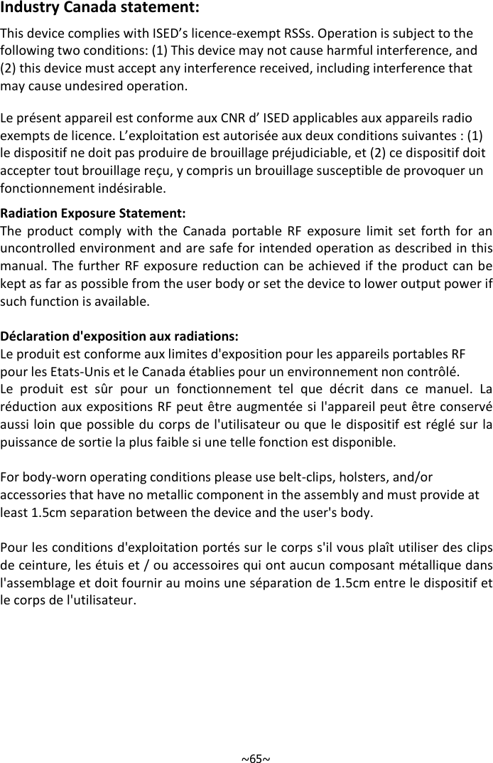   ~65~Industry Canada statement: This device complies with ISED’s licence-exempt RSSs. Operation is subject to the following two conditions: (1) This device may not cause harmful interference, and (2) this device must accept any interference received, including interference that may cause undesired operation. Le présent appareil est conforme aux CNR d’ ISED applicables aux appareils radio exempts de licence. L’exploitation est autorisée aux deux conditions suivantes : (1) le dispositif ne doit pas produire de brouillage préjudiciable, et (2) ce dispositif doit accepter tout brouillage reçu, y compris un brouillage susceptible de provoquer un fonctionnement indésirable.  Radiation Exposure Statement: The  product  comply  with  the  Canada  portable  RF  exposure  limit  set  forth  for  an uncontrolled environment and are safe for intended operation as described in this manual. The further  RF exposure reduction can be achieved if the product can be kept as far as possible from the user body or set the device to lower output power if such function is available.  Déclaration d&apos;exposition aux radiations: Le produit est conforme aux limites d&apos;exposition pour les appareils portables RF pour les Etats-Unis et le Canada établies pour un environnement non contrôlé. Le  produit  est  sûr  pour  un  fonctionnement  tel  que  décrit  dans  ce  manuel.  La réduction aux expositions RF peut être augmentée si l&apos;appareil peut être conservé aussi loin que possible du corps de l&apos;utilisateur ou que le  dispositif est réglé sur la puissance de sortie la plus faible si une telle fonction est disponible.  For body-worn operating conditions please use belt-clips, holsters, and/or  accessories that have no metallic component in the assembly and must provide at  least 1.5cm separation between the device and the user&apos;s body.   Pour les conditions d&apos;exploitation portés sur le corps s&apos;il vous plaît utiliser des clips de ceinture, les étuis et / ou accessoires qui ont aucun composant métallique dans l&apos;assemblage et doit fournir au moins une séparation de 1.5cm entre le dispositif et le corps de l&apos;utilisateur.  