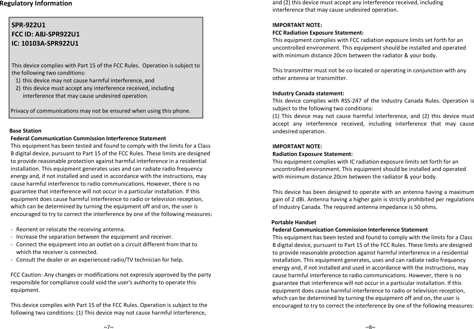   ~7~ Regulatory Information  SPR-922U1 FCC ID: A8J-SPR922U1 IC: 10103A-SPR922U1     This device complies with Part 15 of the FCC Rules.  Operation is subject to the following two conditions: 1) this device may not cause harmful interference, and 2) this device must accept any interference received, including interference that may cause undesired operation.  Privacy of communications may not be ensured when using this phone.   Base Station Federal Communication Commission Interference Statement This equipment has been tested and found to comply with the limits for a Class B digital device, pursuant to Part 15 of the FCC Rules. These limits are designed to provide reasonable protection against harmful interference in a residential installation. This equipment generates uses and can radiate radio frequency energy and, if not installed and used in accordance with the instructions, may cause harmful interference to radio communications. However, there is no guarantee that interference will not occur in a particular installation. If this equipment does cause harmful interference to radio or television reception, which can be determined by turning the equipment off and on, the user is encouraged to try to correct the interference by one of the following measures:  -  Reorient or relocate the receiving antenna. -  Increase the separation between the equipment and receiver. -  Connect the equipment into an outlet on a circuit different from that to which the receiver is connected. -  Consult the dealer or an experienced radio/TV technician for help.  FCC Caution: Any changes or modifications not expressly approved by the party responsible for compliance could void the user&apos;s authority to operate this equipment.  This device complies with Part 15 of the FCC Rules. Operation is subject to the following two conditions: (1) This device may not cause harmful interference,   ~8~ and (2) this device must accept any interference received, including interference that may cause undesired operation.  IMPORTANT NOTE: FCC Radiation Exposure Statement: This equipment complies with FCC radiation exposure limits set forth for an uncontrolled environment. This equipment should be installed and operated with minimum distance 20cm between the radiator &amp; your body.  This transmitter must not be co-located or operating in conjunction with any other antenna or transmitter.  Industry Canada statement: This  device complies  with  RSS-247 of the Industry Canada  Rules. Operation is subject to the following two conditions:  (1)  This  device  may  not  cause  harmful  interference,  and  (2)  this  device  must accept  any  interference  received,  including  interference  that  may  cause undesired operation.  IMPORTANT NOTE: Radiation Exposure Statement: This equipment complies with IC radiation exposure limits set forth for an uncontrolled environment. This equipment should be installed and operated with minimum distance 20cm between the radiator &amp; your body.  This device has been designed to operate with an antenna having a maximum gain of 2 dBi. Antenna having a higher gain is strictly prohibited per regulations of Industry Canada. The required antenna impedance is 50 ohms.  Portable Handset Federal Communication Commission Interference Statement This equipment has been tested and found to comply with the limits for a Class B digital device, pursuant to Part 15 of the FCC Rules. These limits are designed to provide reasonable protection against harmful interference in a residential installation. This equipment generates, uses and can radiate radio frequency energy and, if not installed and used in accordance with the instructions, may cause harmful interference to radio communications. However, there is no guarantee that interference will not occur in a particular installation. If this equipment does cause harmful interference to radio or television reception, which can be determined by turning the equipment off and on, the user is encouraged to try to correct the interference by one of the following measures:  