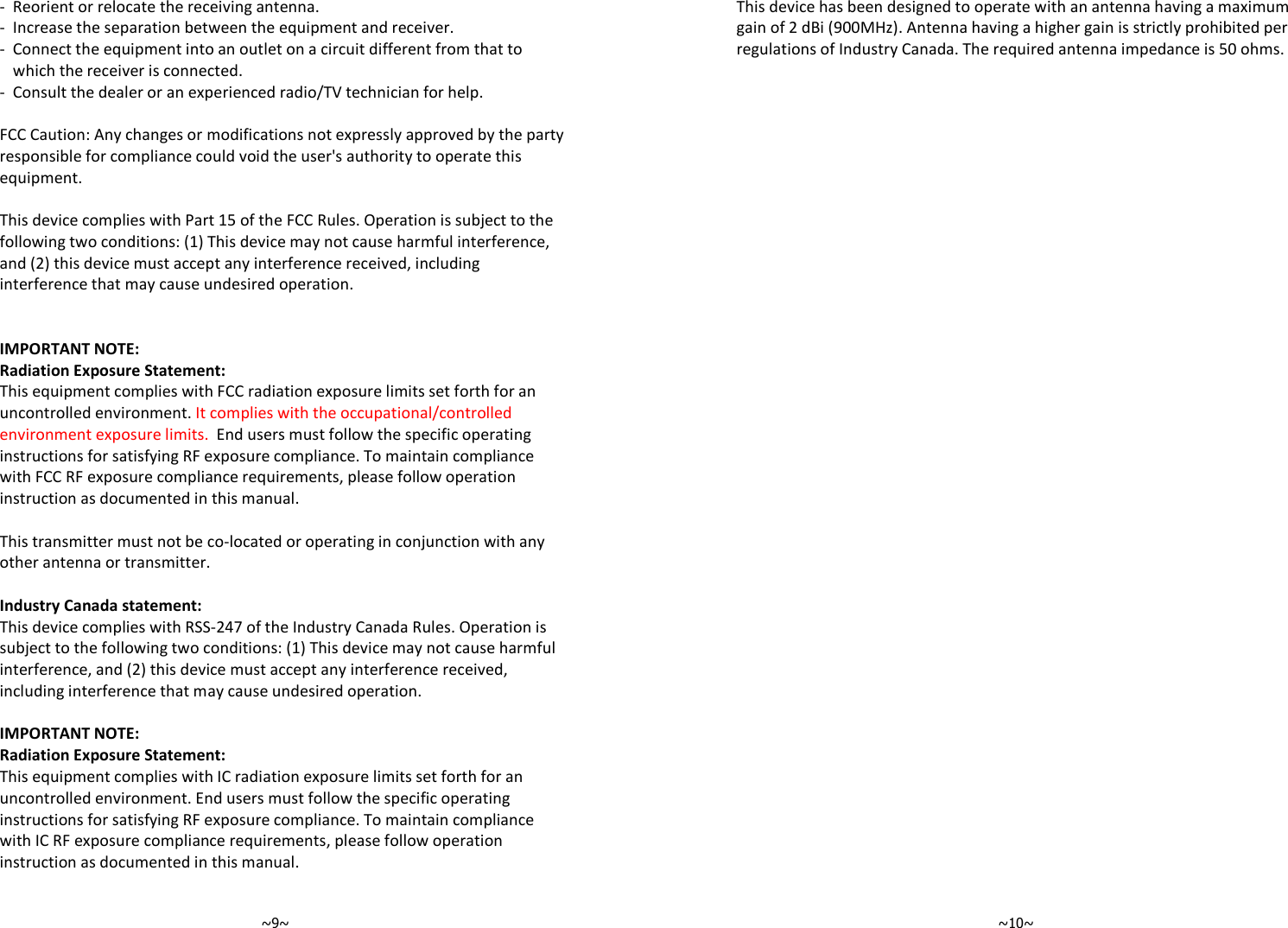   ~9~ -  Reorient or relocate the receiving antenna. -  Increase the separation between the equipment and receiver. -  Connect the equipment into an outlet on a circuit different from that to which the receiver is connected. -  Consult the dealer or an experienced radio/TV technician for help.  FCC Caution: Any changes or modifications not expressly approved by the party responsible for compliance could void the user&apos;s authority to operate this equipment.  This device complies with Part 15 of the FCC Rules. Operation is subject to the following two conditions: (1) This device may not cause harmful interference, and (2) this device must accept any interference received, including interference that may cause undesired operation.   IMPORTANT NOTE: Radiation Exposure Statement: This equipment complies with FCC radiation exposure limits set forth for an uncontrolled environment. It complies with the occupational/controlled environment exposure limits.  End users must follow the specific operating instructions for satisfying RF exposure compliance. To maintain compliance with FCC RF exposure compliance requirements, please follow operation instruction as documented in this manual.   This transmitter must not be co-located or operating in conjunction with any other antenna or transmitter.  Industry Canada statement: This device complies with RSS-247 of the Industry Canada Rules. Operation is subject to the following two conditions: (1) This device may not cause harmful interference, and (2) this device must accept any interference received, including interference that may cause undesired operation.  IMPORTANT NOTE: Radiation Exposure Statement: This equipment complies with IC radiation exposure limits set forth for an uncontrolled environment. End users must follow the specific operating instructions for satisfying RF exposure compliance. To maintain compliance with IC RF exposure compliance requirements, please follow operation instruction as documented in this manual.     ~10~This device has been designed to operate with an antenna having a maximum gain of 2 dBi (900MHz). Antenna having a higher gain is strictly prohibited per regulations of Industry Canada. The required antenna impedance is 50 ohms. 