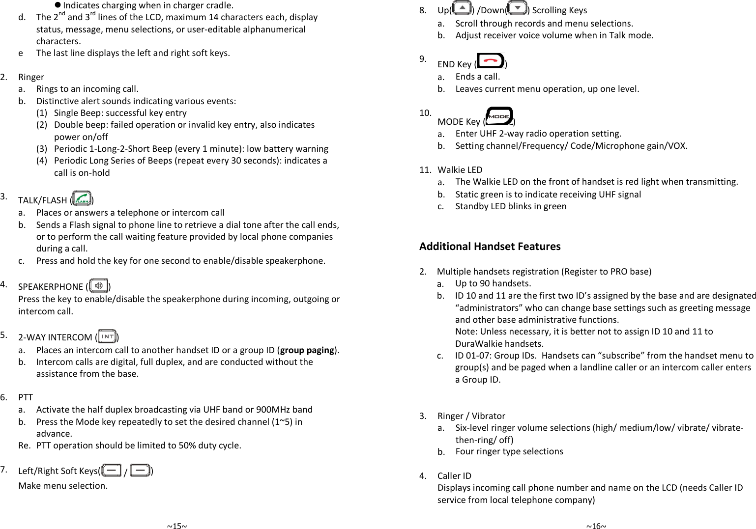   ~15~ Indicates charging when in charger cradle.   d.  The 2nd and 3rd lines of the LCD, maximum 14 characters each, display status, message, menu selections, or user-editable alphanumerical characters.  e The last line displays the left and right soft keys.    2. Ringer  a. Rings to an incoming call.  b. Distinctive alert sounds indicating various events:   (1) Single Beep: successful key entry     (2) Double beep: failed operation or invalid key entry, also indicates power on/off   (3) Periodic 1-Long-2-Short Beep (every 1 minute): low battery warning     (4) Periodic Long Series of Beeps (repeat every 30 seconds): indicates a call is on-hold    3. TALK/FLASH ( )  a. Places or answers a telephone or intercom call   b.  Sends a Flash signal to phone line to retrieve a dial tone after the call ends, or to perform the call waiting feature provided by local phone companies during a call.  c. Press and hold the key for one second to enable/disable speakerphone.    4. SPEAKERPHONE ( )   Press the key to enable/disable the speakerphone during incoming, outgoing or intercom call.    5. 2-WAY INTERCOM ( )  a. Places an intercom call to another handset ID or a group ID (group paging).   b.  Intercom calls are digital, full duplex, and are conducted without the assistance from the base.    6. PTT   a. Activate the half duplex broadcasting via UHF band or 900MHz band   b.  Press the Mode key repeatedly to set the desired channel (1~5) in advance.  Re. PTT operation should be limited to 50% duty cycle.    7. Left/Right Soft Keys(  /  )  Make menu selection.      ~16~8.  Up( ) /Down( ) Scrolling Keys  a. Scroll through records and menu selections.  b. Adjust receiver voice volume when in Talk mode.    9. END Key ( )  a. Ends a call.  b. Leaves current menu operation, up one level.    10. MODE Key ( )  a. Enter UHF 2-way radio operation setting.  b. Setting channel/Frequency/ Code/Microphone gain/VOX.    11. Walkie LED   a. The Walkie LED on the front of handset is red light when transmitting.  b. Static green is to indicate receiving UHF signal  c. Standby LED blinks in green   Additional Handset Features  2. Multiple handsets registration (Register to PRO base)  a. Up to 90 handsets.    b.  ID 10 and 11 are the first two ID’s assigned by the base and are designated “administrators” who can change base settings such as greeting message and other base administrative functions.     Note: Unless necessary, it is better not to assign ID 10 and 11 to DuraWalkie handsets.   c. ID 01-07: Group IDs.  Handsets can “subscribe” from the handset menu to group(s) and be paged when a landline caller or an intercom caller enters a Group ID.       3. Ringer / Vibrator   a.  Six-level ringer volume selections (high/ medium/low/ vibrate/ vibrate-then-ring/ off)  b. Four ringer type selections    4. Caller ID   Displays incoming call phone number and name on the LCD (needs Caller ID service from local telephone company) 