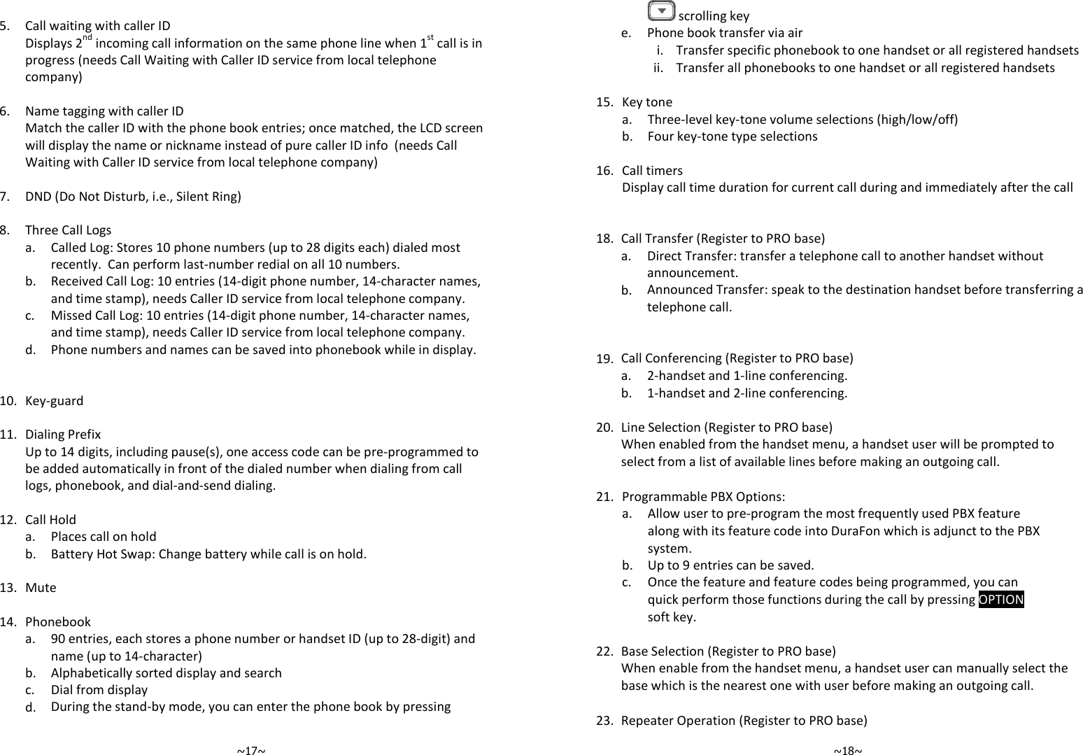   ~17~   5. Call waiting with caller ID   Displays 2nd incoming call information on the same phone line when 1st call is in progress (needs Call Waiting with Caller ID service from local telephone company)    6. Name tagging with caller ID   Match the caller ID with the phone book entries; once matched, the LCD screen will display the name or nickname instead of pure caller ID info  (needs Call Waiting with Caller ID service from local telephone company)    7. DND (Do Not Disturb, i.e., Silent Ring)    8. Three Call Logs   a.  Called Log: Stores 10 phone numbers (up to 28 digits each) dialed most recently.  Can perform last-number redial on all 10 numbers.   b.  Received Call Log: 10 entries (14-digit phone number, 14-character names, and time stamp), needs Caller ID service from local telephone company.   c.  Missed Call Log: 10 entries (14-digit phone number, 14-character names, and time stamp), needs Caller ID service from local telephone company.  d. Phone numbers and names can be saved into phonebook while in display.       10. Key-guard    11. Dialing Prefix   Up to 14 digits, including pause(s), one access code can be pre-programmed to be added automatically in front of the dialed number when dialing from call logs, phonebook, and dial-and-send dialing.    12. Call Hold  a. Places call on hold  b. Battery Hot Swap: Change battery while call is on hold.    13. Mute    14. Phonebook   a.  90 entries, each stores a phone number or handset ID (up to 28-digit) and name (up to 14-character)  b. Alphabetically sorted display and search  c. Dial from display   d. During the stand-by mode, you can enter the phone book by pressing    ~18~ scrolling key  e. Phone book transfer via air    i. Transfer specific phonebook to one handset or all registered handsets   ii. Transfer all phonebooks to one handset or all registered handsets    15. Key tone  a. Three-level key-tone volume selections (high/low/off)  b. Four key-tone type selections    16. Call timers  Display call time duration for current call during and immediately after the call       18. Call Transfer (Register to PRO base)   a.  Direct Transfer: transfer a telephone call to another handset without announcement.   b. Announced Transfer: speak to the destination handset before transferring a telephone call.       19. Call Conferencing (Register to PRO base)   a. 2-handset and 1-line conferencing.  b. 1-handset and 2-line conferencing.    20. Line Selection (Register to PRO base)  When enabled from the handset menu, a handset user will be prompted to select from a list of available lines before making an outgoing call.      21. Programmable PBX Options:   a. Allow user to pre-program the most frequently used PBX feature along with its feature code into DuraFon which is adjunct to the PBX system.  b. Up to 9 entries can be saved.     c. Once the feature and feature codes being programmed, you can quick perform those functions during the call by pressing OPTION soft key.    22. Base Selection (Register to PRO base)  When enable from the handset menu, a handset user can manually select the base which is the nearest one with user before making an outgoing call.   23. Repeater Operation (Register to PRO base) 