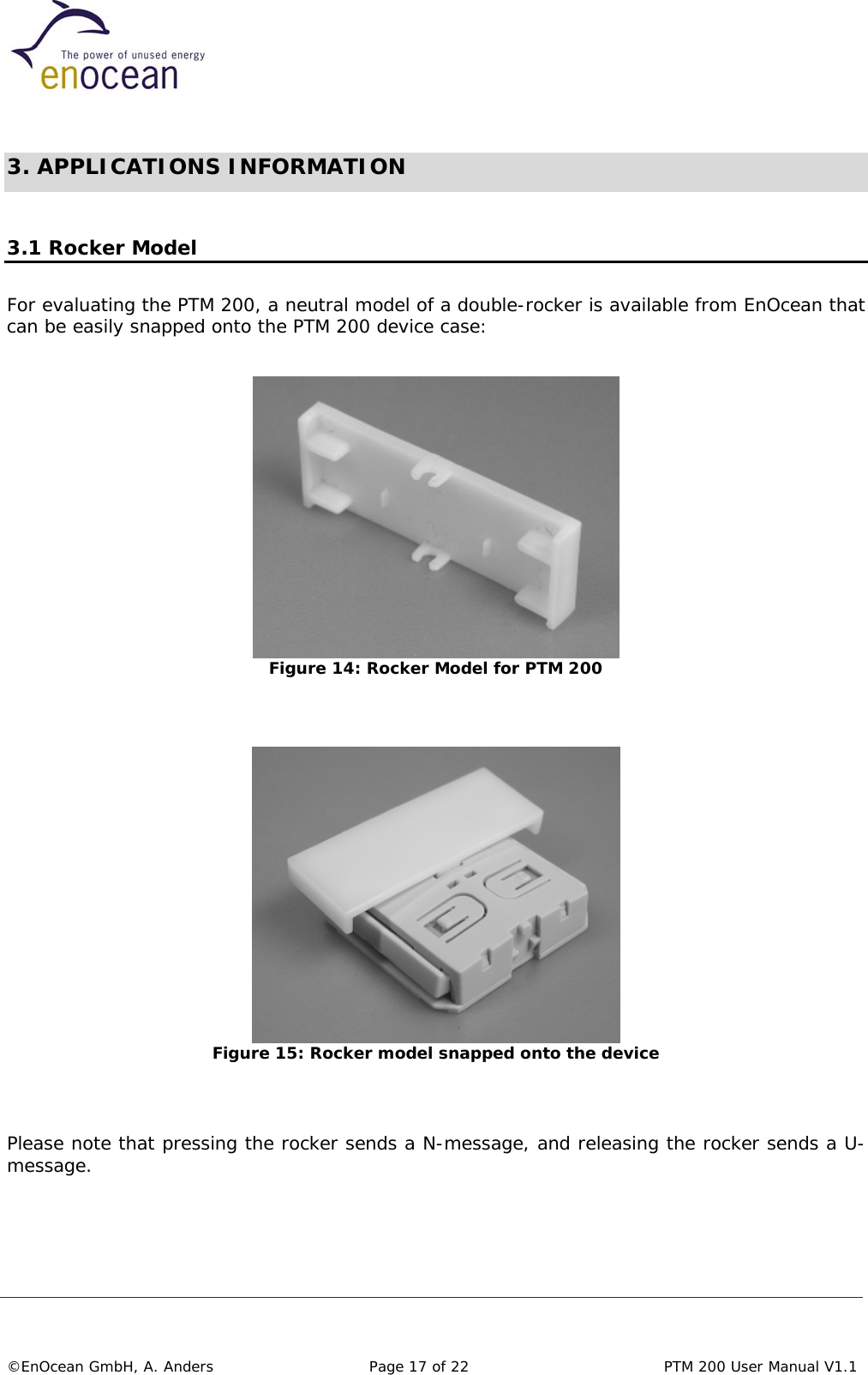   3. APPLICATIONS INFORMATION  3.1 Rocker Model For evaluating the PTM 200, a neutral model of a double-rocker is available from EnOcean that can be easily snapped onto the PTM 200 device case:   Figure 14: Rocker Model for PTM 200    Figure 15: Rocker model snapped onto the device   Please note that pressing the rocker sends a N-message, and releasing the rocker sends a U-message.       ©EnOcean GmbH, A. Anders   Page 17 of 22    PTM 200 User Manual V1.1  