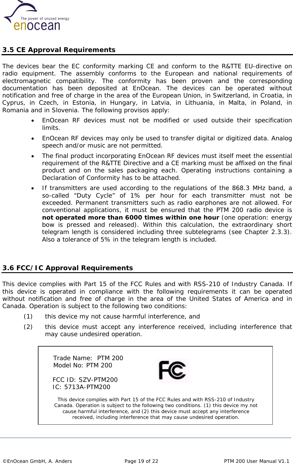  3.5 CE Approval Requirements The devices bear the EC conformity marking CE and conform to the R&amp;TTE EU-directive on radio equipment. The assembly conforms to the European and national requirements of electromagnetic compatibility. The conformity has been proven and the corresponding documentation has been deposited at EnOcean. The devices can be operated without notification and free of charge in the area of the European Union, in Switzerland, in Croatia, in Cyprus, in Czech, in Estonia, in Hungary, in Latvia, in Lithuania, in Malta, in Poland, in Romania and in Slovenia. The following provisos apply: •  EnOcean RF devices must not be modified or used outside their specification limits. •  EnOcean RF devices may only be used to transfer digital or digitized data. Analog speech and/or music are not permitted. •  The final product incorporating EnOcean RF devices must itself meet the essential requirement of the R&amp;TTE Directive and a CE marking must be affixed on the final product and on the sales packaging each. Operating instructions containing a Declaration of Conformity has to be attached. •  If transmitters are used according to the regulations of the 868.3 MHz band, a so-called “Duty Cycle” of 1% per hour for each transmitter must not be exceeded. Permanent transmitters such as radio earphones are not allowed. For conventional applications, it must be ensured that the PTM 200 radio device is not operated more than 6000 times within one hour (one operation: energy bow is pressed and released). Within this calculation, the extraordinary short telegram length is considered including three subtelegrams (see Chapter 2.3.3). Also a tolerance of 5% in the telegram length is included.   3.6 FCC/IC Approval Requirements This device complies with Part 15 of the FCC Rules and with RSS-210 of Industry Canada. If this device is operated in compliance with the following requirements it can be operated without notification and free of charge in the area of the United States of America and in Canada. Operation is subject to the following two conditions: (1)  this device my not cause harmful interference, and  (2)  this device must accept any interference received, including interference that may cause undesired operation.          Trade Name:  PTM 200  Model No: PTM 200 This device complies with Part 15 of the FCC Rules and with RSS-210 of Industry Canada. Operation is subject to the following two conditions. (1) this device my not cause harmful interference, and (2) this device must accept any interference received, including interference that may cause undesired operation.      FCC ID: SZV-PTM200      IC: 5713A-PTM200      ©EnOcean GmbH, A. Anders   Page 19 of 22    PTM 200 User Manual V1.1  