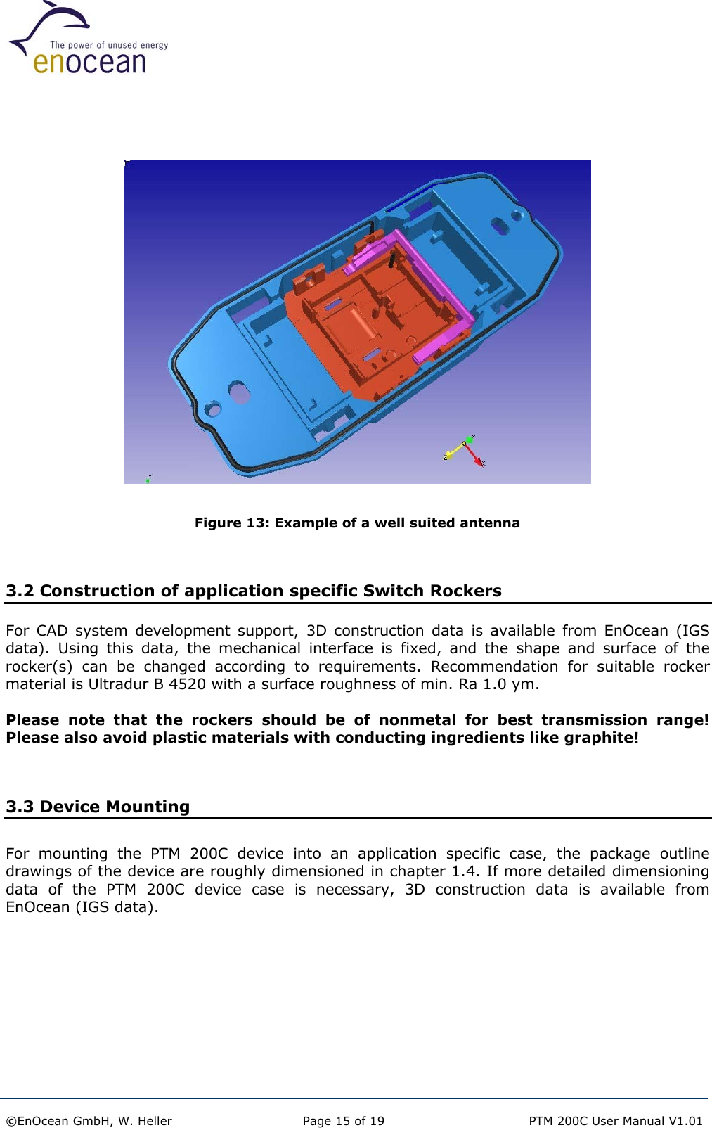     Figure 13: Example of a well suited antenna   3.2 Construction of application specific Switch Rockers For CAD system development support, 3D construction data is available from EnOcean (IGS data). Using this data, the mechanical interface is fixed, and the shape and surface of the rocker(s) can be changed according to requirements. Recommendation for suitable rocker material is Ultradur B 4520 with a surface roughness of min. Ra 1.0 ym.  Please note that the rockers should be of nonmetal for best transmission range! Please also avoid plastic materials with conducting ingredients like graphite!   3.3 Device Mounting For mounting the PTM 200C device into an application specific case, the package outline drawings of the device are roughly dimensioned in chapter 1.4. If more detailed dimensioning data of the PTM 200C device case is necessary, 3D construction data is available from EnOcean (IGS data).     ©EnOcean GmbH, W. Heller  Page 15 of 19   PTM 200C User Manual V1.01  