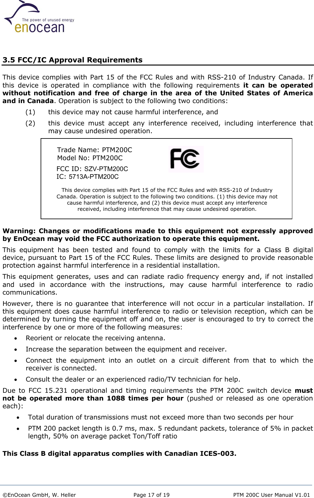   3.5 FCC/IC Approval Requirements This device complies with Part 15 of the FCC Rules and with RSS-210 of Industry Canada. If this device is operated in compliance with the following requirements it can be operated without notification and free of charge in the area of the United States of America and in Canada. Operation is subject to the following two conditions: (1)  this device may not cause harmful interference, and  (2)  this device must accept any interference received, including interference that may cause undesired operation.  This device complies with Part 15 of the FCC Rules and with RSS-210 of Industry Canada. Operation is subject to the following two conditions. (1) this device may notcause harmful interference, and (2) this device must accept any interference received, including interference that may cause undesired operation.      FCC ID: SZV-PTM200C      IC: 5713A-PTM200C  Trade Name: PTM200C Model No: PTM200C        Warning: Changes or modifications made to this equipment not expressly approved by EnOcean may void the FCC authorization to operate this equipment. This equipment has been tested and found to comply with the limits for a Class B digital device, pursuant to Part 15 of the FCC Rules. These limits are designed to provide reasonable protection against harmful interference in a residential installation.  This equipment generates, uses and can radiate radio frequency energy and, if not installed and used in accordance with the instructions, may cause harmful interference to radio communications.   However, there is no guarantee that interference will not occur in a particular installation. If this equipment does cause harmful interference to radio or television reception, which can be determined by turning the equipment off and on, the user is encouraged to try to correct the interference by one or more of the following measures: •  Reorient or relocate the receiving antenna. •  Increase the separation between the equipment and receiver. •  Connect the equipment into an outlet on a circuit different from that to which the receiver is connected. •  Consult the dealer or an experienced radio/TV technician for help. Due to FCC 15.231 operational and timing requirements the PTM 200C switch device must not be operated more than 1088 times per hour (pushed or released as one operation each): •  Total duration of transmissions must not exceed more than two seconds per hour •  PTM 200 packet length is 0.7 ms, max. 5 redundant packets, tolerance of 5% in packet length, 50% on average packet Ton/Toff ratio  This Class B digital apparatus complies with Canadian ICES-003. ©EnOcean GmbH, W. Heller  Page 17 of 19   PTM 200C User Manual V1.01  