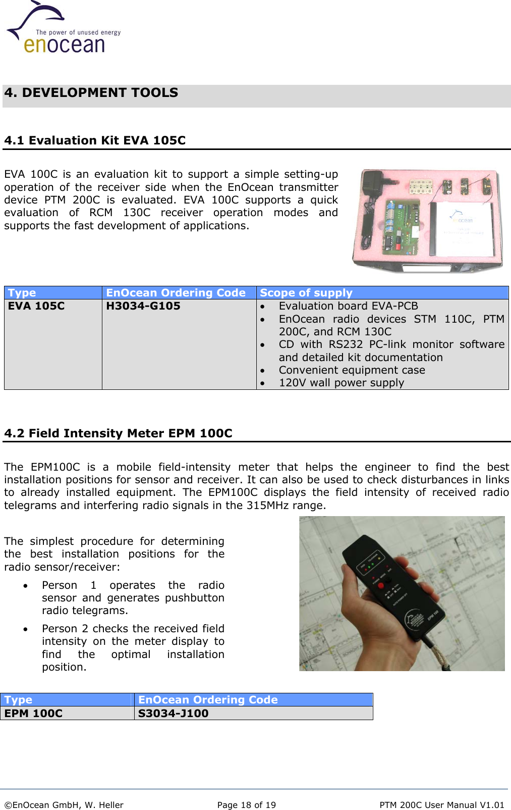   4. DEVELOPMENT TOOLS  4.1 Evaluation Kit EVA 105C EVA 100C is an evaluation kit to support a simple setting-up operation of the receiver side when the EnOcean transmitter device PTM 200C is evaluated. EVA 100C supports a quick evaluation of RCM 130C receiver operation modes and supports the fast development of applications.     Type  EnOcean Ordering Code  Scope of supply EVA 105C  H3034-G105  •  Evaluation board EVA-PCB •  EnOcean radio devices STM 110C, PTM 200C, and RCM 130C •  CD with RS232 PC-link monitor software and detailed kit documentation •  Convenient equipment case •  120V wall power supply   4.2 Field Intensity Meter EPM 100C  The EPM100C is a mobile field-intensity meter that helps the engineer to find the best installation positions for sensor and receiver. It can also be used to check disturbances in links to already installed equipment. The EPM100C displays the field intensity of received radio telegrams and interfering radio signals in the 315MHz range.  The simplest procedure for determining the best installation positions for the radio sensor/receiver: •  Person 1 operates the radio sensor and generates pushbutton radio telegrams. •  Person 2 checks the received field intensity on the meter display to find the optimal installation position.  Type  EnOcean Ordering Code EPM 100C  S3034-J100    ©EnOcean GmbH, W. Heller  Page 18 of 19   PTM 200C User Manual V1.01  