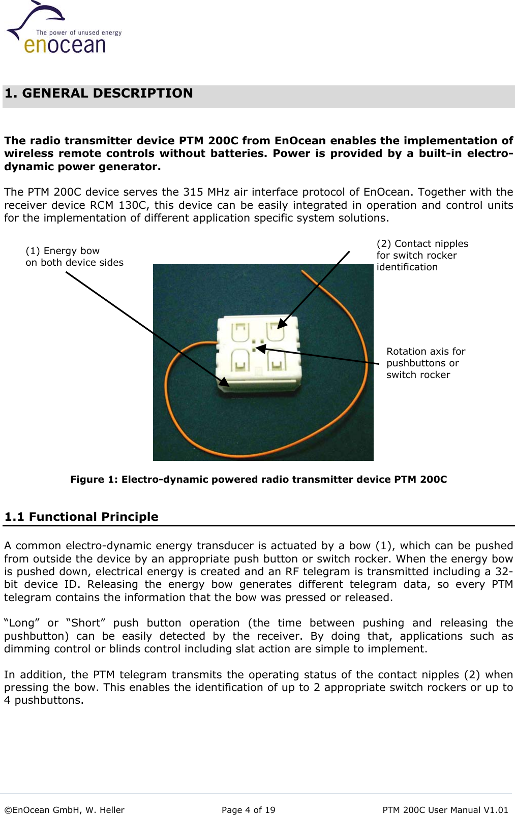   1. GENERAL DESCRIPTION  The radio transmitter device PTM 200C from EnOcean enables the implementation of wireless remote controls without batteries. Power is provided by a built-in electro-dynamic power generator.  The PTM 200C device serves the 315 MHz air interface protocol of EnOcean. Together with the receiver device RCM 130C, this device can be easily integrated in operation and control units for the implementation of different application specific system solutions.                      (2) Contact nipplesfor switch rocker identification (1) Energy bow  on both device sides Rotation axis for  pushbuttons or  switch rocker  Figure 1: Electro-dynamic powered radio transmitter device PTM 200C    1.1 Functional Principle A common electro-dynamic energy transducer is actuated by a bow (1), which can be pushed from outside the device by an appropriate push button or switch rocker. When the energy bow is pushed down, electrical energy is created and an RF telegram is transmitted including a 32-bit device ID. Releasing the energy bow generates different telegram data, so every PTM telegram contains the information that the bow was pressed or released.  “Long” or “Short” push button operation (the time between pushing and releasing the pushbutton) can be easily detected by the receiver. By doing that, applications such as dimming control or blinds control including slat action are simple to implement.  In addition, the PTM telegram transmits the operating status of the contact nipples (2) when pressing the bow. This enables the identification of up to 2 appropriate switch rockers or up to 4 pushbuttons.    ©EnOcean GmbH, W. Heller  Page 4 of 19   PTM 200C User Manual V1.01  