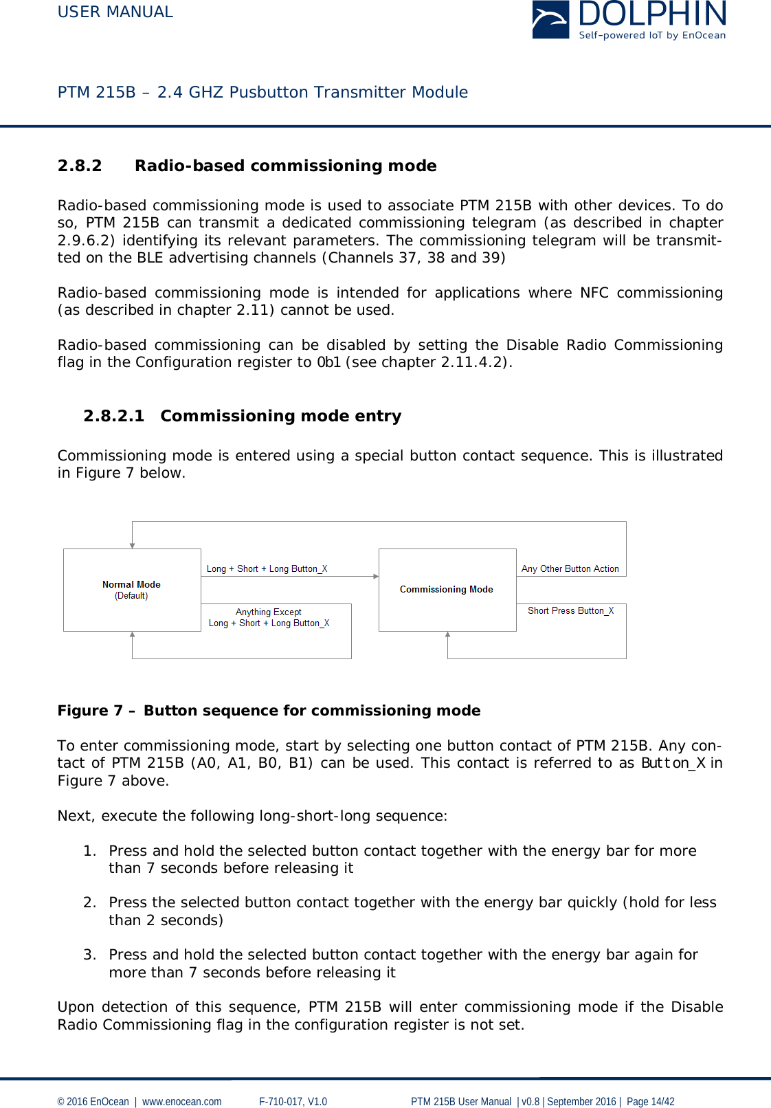  USER MANUAL    PTM 215B – 2.4 GHZ Pusbutton Transmitter Module  © 2016 EnOcean  |  www.enocean.com   F-710-017, V1.0        PTM 215B User Manual  | v0.8 | September 2016 |  Page 14/42  2.8.2 Radio-based commissioning mode   Radio-based commissioning mode is used to associate PTM 215B with other devices. To do so, PTM 215B can transmit a dedicated commissioning telegram (as described in chapter 2.9.6.2) identifying its relevant parameters. The commissioning telegram will be transmit-ted on the BLE advertising channels (Channels 37, 38 and 39)  Radio-based commissioning mode is intended for applications where NFC commissioning (as described in chapter 2.11) cannot be used.  Radio-based commissioning can be disabled by setting the Disable Radio Commissioning flag in the Configuration register to 0b1 (see chapter 2.11.4.2).   2.8.2.1 Commissioning mode entry  Commissioning mode is entered using a special button contact sequence. This is illustrated in Figure 7 below.      Figure 7 – Button sequence for commissioning mode  To enter commissioning mode, start by selecting one button contact of PTM 215B. Any con-tact of PTM 215B (A0, A1, B0, B1) can be used. This contact is referred to as Button_X in Figure 7 above.  Next, execute the following long-short-long sequence:  1. Press and hold the selected button contact together with the energy bar for more than 7 seconds before releasing it  2. Press the selected button contact together with the energy bar quickly (hold for less than 2 seconds)  3. Press and hold the selected button contact together with the energy bar again for more than 7 seconds before releasing it  Upon detection of this sequence, PTM 215B will enter commissioning mode if the Disable Radio Commissioning flag in the configuration register is not set. 