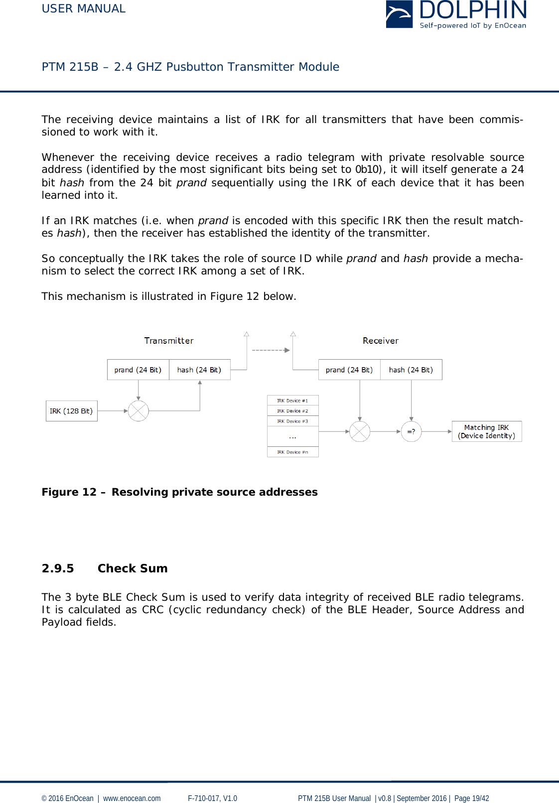  USER MANUAL    PTM 215B – 2.4 GHZ Pusbutton Transmitter Module  © 2016 EnOcean  |  www.enocean.com   F-710-017, V1.0        PTM 215B User Manual  | v0.8 | September 2016 |  Page 19/42  The receiving device maintains a list of IRK for all transmitters that have been commis-sioned to work with it.   Whenever the receiving device receives a radio telegram with private resolvable source address (identified by the most significant bits being set to 0b10), it will itself generate a 24 bit hash from the 24 bit prand sequentially using the IRK of each device that it has been learned into it.  If an IRK matches (i.e. when prand is encoded with this specific IRK then the result match-es hash), then the receiver has established the identity of the transmitter.  So conceptually the IRK takes the role of source ID while prand and hash provide a mecha-nism to select the correct IRK among a set of IRK.   This mechanism is illustrated in Figure 12 below.      Figure 12 – Resolving private source addresses     2.9.5 Check Sum  The 3 byte BLE Check Sum is used to verify data integrity of received BLE radio telegrams.  It is calculated as CRC (cyclic redundancy check) of the BLE Header, Source Address and Payload fields.     