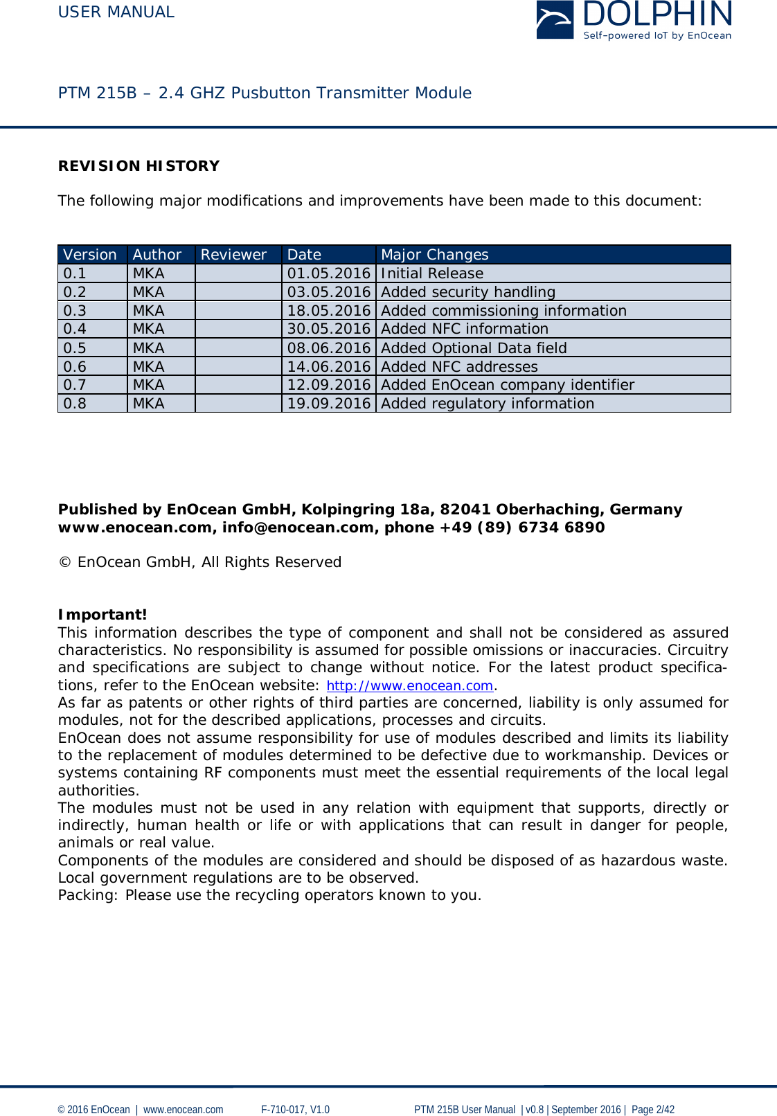  USER MANUAL    PTM 215B – 2.4 GHZ Pusbutton Transmitter Module  © 2016 EnOcean  |  www.enocean.com   F-710-017, V1.0        PTM 215B User Manual  | v0.8 | September 2016 |  Page 2/42  REVISION HISTORY  The following major modifications and improvements have been made to this document:   Version Author Reviewer Date Major Changes 0.1 MKA  01.05.2016 Initial Release 0.2 MKA  03.05.2016 Added security handling 0.3 MKA  18.05.2016 Added commissioning information 0.4 MKA  30.05.2016 Added NFC information 0.5 MKA  08.06.2016 Added Optional Data field 0.6 MKA  14.06.2016 Added NFC addresses 0.7 MKA  12.09.2016 Added EnOcean company identifier 0.8 MKA  19.09.2016 Added regulatory information      Published by EnOcean GmbH, Kolpingring 18a, 82041 Oberhaching, Germany www.enocean.com, info@enocean.com, phone +49 (89) 6734 6890  © EnOcean GmbH, All Rights Reserved   Important! This information describes the type of component and shall not be considered as assured characteristics. No responsibility is assumed for possible omissions or inaccuracies. Circuitry and specifications are subject to change without notice. For the latest product specifica-tions, refer to the EnOcean website: http://www.enocean.com. As far as patents or other rights of third parties are concerned, liability is only assumed for modules, not for the described applications, processes and circuits. EnOcean does not assume responsibility for use of modules described and limits its liability to the replacement of modules determined to be defective due to workmanship. Devices or systems containing RF components must meet the essential requirements of the local legal authorities. The modules must not be used in any relation with equipment that supports, directly or indirectly, human health or life or with applications that can result in danger for people, animals or real value. Components of the modules are considered and should be disposed of as hazardous waste. Local government regulations are to be observed. Packing: Please use the recycling operators known to you. 