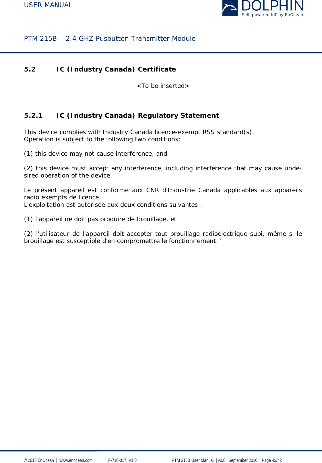 USER MANUAL    PTM 215B – 2.4 GHZ Pusbutton Transmitter Module  © 2016 EnOcean  |  www.enocean.com   F-710-017, V1.0        PTM 215B User Manual  | v0.8 | September 2016 |  Page 42/42  5.2 IC (Industry Canada) Certificate  &lt;To be inserted&gt;   5.2.1 IC (Industry Canada) Regulatory Statement  This device complies with Industry Canada licence-exempt RSS standard(s).  Operation is subject to the following two conditions:   (1) this device may not cause interference, and   (2) this device must accept any interference, including interference that may cause unde-sired operation of the device.  Le présent appareil est conforme aux CNR d&apos;Industrie Canada applicables aux appareils radio exempts de licence.  L&apos;exploitation est autorisée aux deux conditions suivantes :   (1) l&apos;appareil ne doit pas produire de brouillage, et   (2) l&apos;utilisateur de l&apos;appareil doit accepter tout brouillage radioélectrique subi, même si le brouillage est susceptible d&apos;en compromettre le fonctionnement.”  