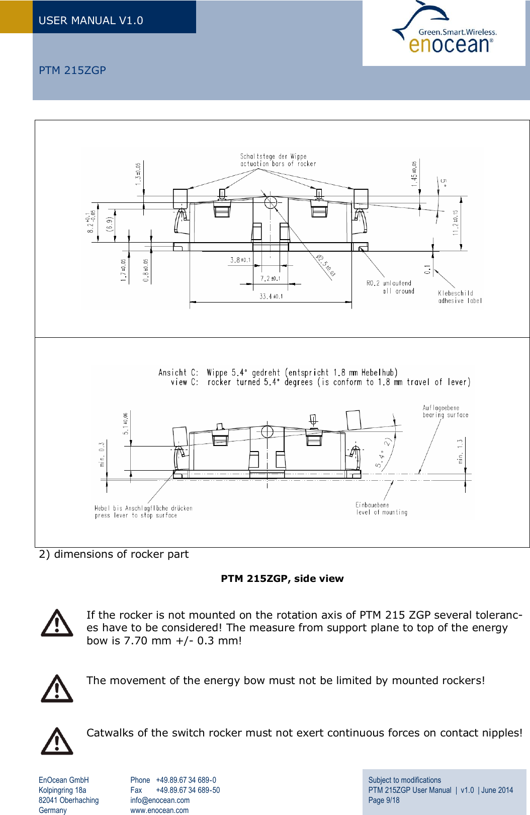 USER MANUAL V1.0   EnOcean GmbH Kolpingring 18a 82041 Oberhaching Germany Phone  +49.89.67 34 689-0 Fax  +49.89.67 34 689-50 info@enocean.com www.enocean.com Subject to modifications PTM 215ZGP User Manual  |  v1.0  | June 2014 Page 9/18      PTM 215ZGP       2) dimensions of rocker part  PTM 215ZGP, side view    If the rocker is not mounted on the rotation axis of PTM 215 ZGP several toleranc-es have to be considered! The measure from support plane to top of the energy bow is 7.70 mm +/- 0.3 mm!   The movement of the energy bow must not be limited by mounted rockers!    Catwalks of the switch rocker must not exert continuous forces on contact nipples! 