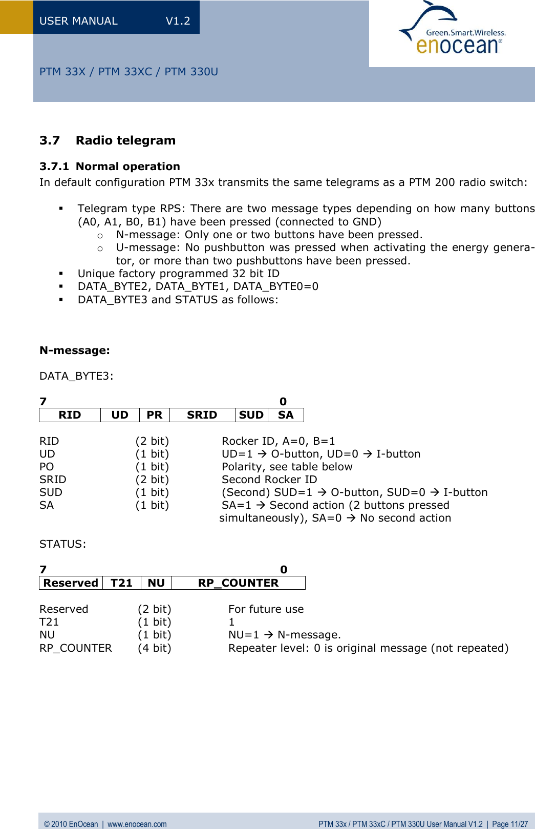 USER MANUAL  V1.2 © 2010 EnOcean  |  www.enocean.com  PTM 33x / PTM 33xC / PTM 330U User Manual V1.2  |  Page 11/27   PTM 33X / PTM 33XC / PTM 330U 3.7 Radio telegram 3.7.1 Normal operation In default configuration PTM 33x transmits the same telegrams as a PTM 200 radio switch:   Telegram type RPS: There are two message types depending on how many buttons (A0, A1, B0, B1) have been pressed (connected to GND) o N-message: Only one or two buttons have been pressed. o U-message: No pushbutton was pressed when activating the energy genera-tor, or more than two pushbuttons have been pressed.  Unique factory programmed 32 bit ID  DATA_BYTE2, DATA_BYTE1, DATA_BYTE0=0  DATA_BYTE3 and STATUS as follows:    N-message:  DATA_BYTE3:  7                                                                0 RID UD PR SRID SUD SA  RID  (2 bit)  Rocker ID, A=0, B=1  UD  (1 bit)  UD=1  O-button, UD=0  I-button PO  (1 bit)  Polarity, see table below SRID  (2 bit)  Second Rocker ID SUD  (1 bit)  (Second) SUD=1  O-button, SUD=0  I-button SA  (1 bit)  SA=1  Second action (2 buttons pressed                                                  simultaneously), SA=0  No second action  STATUS:  7                                                                0 Reserved T21 NU RP_COUNTER  Reserved  (2 bit)   For future use T21  (1 bit)  1 NU  (1 bit)  NU=1  N-message. RP_COUNTER  (4 bit)  Repeater level: 0 is original message (not repeated)           