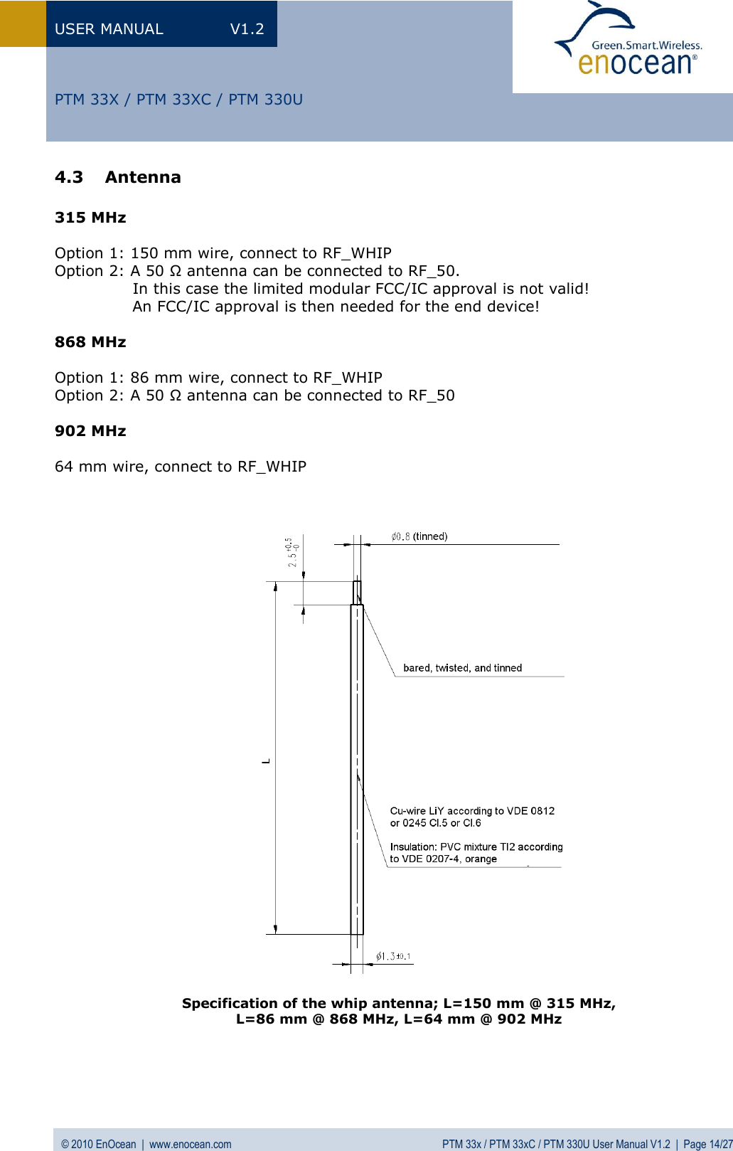 USER MANUAL  V1.2 © 2010 EnOcean  |  www.enocean.com  PTM 33x / PTM 33xC / PTM 330U User Manual V1.2  |  Page 14/27   PTM 33X / PTM 33XC / PTM 330U 4.3 Antenna   315 MHz  Option 1: 150 mm wire, connect to RF_WHIP Option 2: A 50 Ω antenna can be connected to RF_50.                 In this case the limited modular FCC/IC approval is not valid!                An FCC/IC approval is then needed for the end device!  868 MHz  Option 1: 86 mm wire, connect to RF_WHIP Option 2: A 50 Ω antenna can be connected to RF_50  902 MHz  64 mm wire, connect to RF_WHIP      Specification of the whip antenna; L=150 mm @ 315 MHz,  L=86 mm @ 868 MHz, L=64 mm @ 902 MHz 